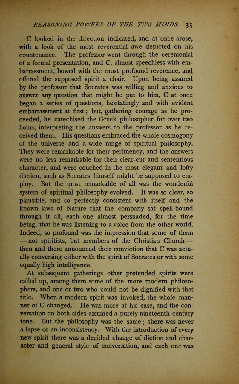 C looked in the direction indicated, and at once arose, with a look of the most reverential awe depicted on his countenance. The professor went through the ceremonial of a formal presentation, and C, almost speechless with em- barrassment, bowed with the most profound reverence, and offered the supposed spirit a chair. Upon being assured by the professor that Socrates was willing and anxious to answer any question that might be put to him, C at once began a series of questions, hesitatingly and with evident embarrassment at first; but, gathering courage as he pro- ceeded, he catechised the Greek philosopher for over two hours, interpreting the answers to the professor as he re- ceived them. His questions embraced the whole cosmogony of the universe and a wide range of spiritual philosophy. They were remarkable for their pertinency, and the answers were no less remarkable for their clear-cut and sententious character, and were couched in the most elegant and lofty diction, such as Socrates himself might be supposed to em- ploy. But the most remarkable of all was the wonderful system of spiritual philosophy evolved. It was so clear, so plausible, and so perfectly consistent with itself and the known laws of Nature that the company sat spell-bound through it all, each one almost persuaded, for the time being, that he was listening to a voice from the other world. Indeed, so profound was the impression that some of them — not spiritists, but members of the Christian Church — then and there announced their conviction that C was actu- ally conversing either with the spirit of Socrates or with some equally high intelligence. At subsequent gatherings other pretended spirits were called up, among them some of the more modern philoso- phers, and one or two who could not be dignified with that title. When a modem spirit was invoked, the whole man- ner of C changed. He was more at his ease, and the con- versation on both sides assumed a purely nineteenth-century tone. But the philosophy was the same; there was never a lapse or an inconsistency. With the introduction of every new spirit there was a decided change of diction and char- acter and general style of conversation, and each one was