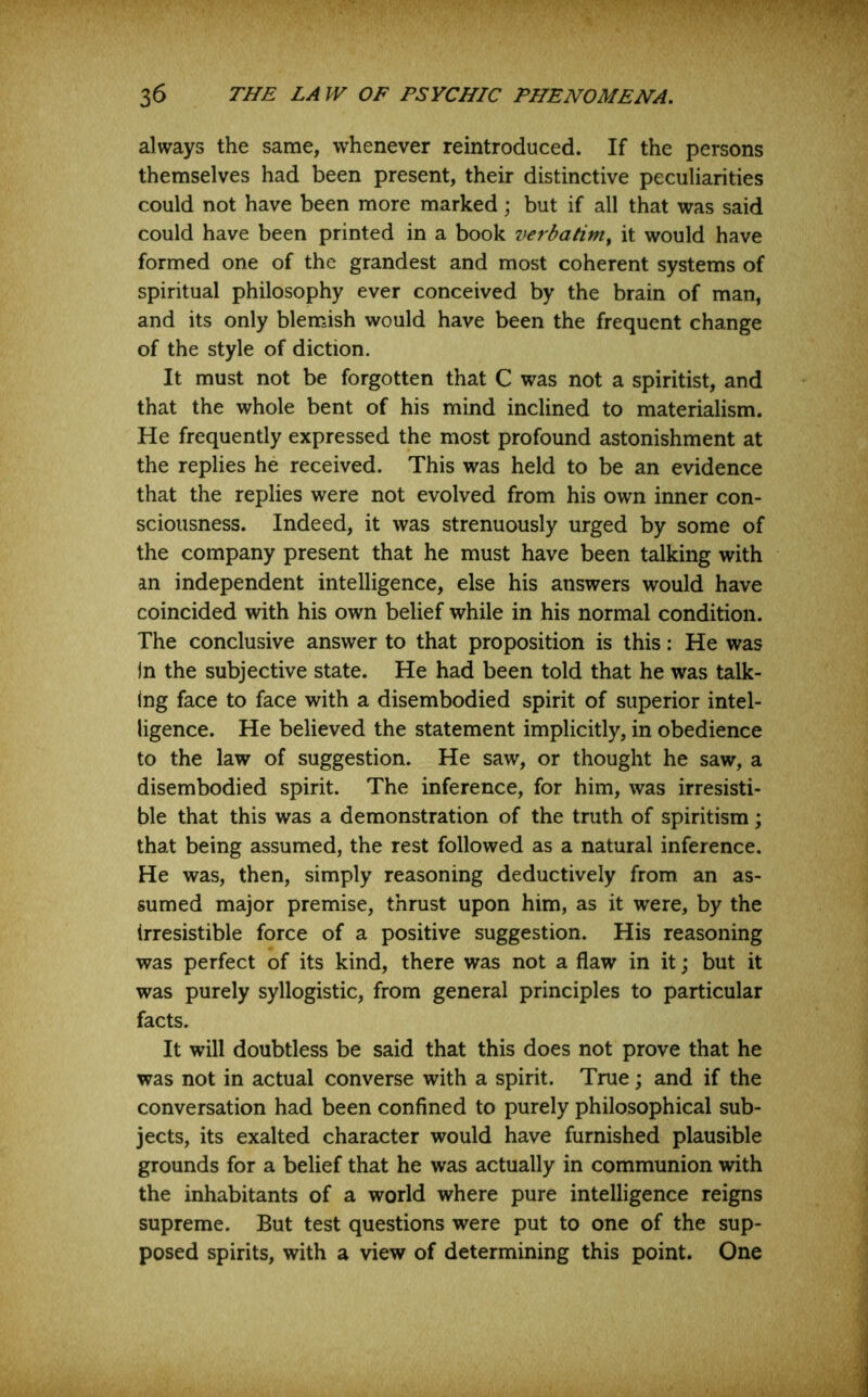 always the same, whenever reintroduced. If the persons themselves had been present, their distinctive peculiarities could not have been more marked; but if all that was said could have been printed in a book verbatim^ it would have formed one of the grandest and most coherent systems of spiritual philosophy ever conceived by the brain of man, and its only blemish would have been the frequent change of the style of diction. It must not be forgotten that C was not a spiritist, and that the whole bent of his mind inclined to materialism. He frequently expressed the most profound astonishment at the replies he received. This was held to be an evidence that the replies were not evolved from his own inner con- sciousness. Indeed, it was strenuously urged by some of the company present that he must have been talking with an independent intelligence, else his answers would have coincided with his own belief while in his normal condition. The conclusive answer to that proposition is this: He was In the subjective state. He had been told that he was talk- ing face to face with a disembodied spirit of superior intel- ligence. He believed the statement implicitly, in obedience to the law of suggestion. He saw, or thought he saw, a disembodied spirit. The inference, for him, was irresisti- ble that this was a demonstration of the truth of spiritism; that being assumed, the rest followed as a natural inference. He was, then, simply reasoning deductively from an as- sumed major premise, thrust upon him, as it were, by the irresistible force of a positive suggestion. His reasoning was perfect of its kind, there was not a flaw in it; but it was purely syllogistic, from general principles to particular facts. It will doubtless be said that this does not prove that he was not in actual converse with a spirit. True; and if the conversation had been confined to purely philosophical sub- jects, its exalted character would have furnished plausible grounds for a belief that he was actually in communion with the inhabitants of a world where pure intelligence reigns supreme. But test questions were put to one of the sup- posed spirits, with a view of determining this point. One