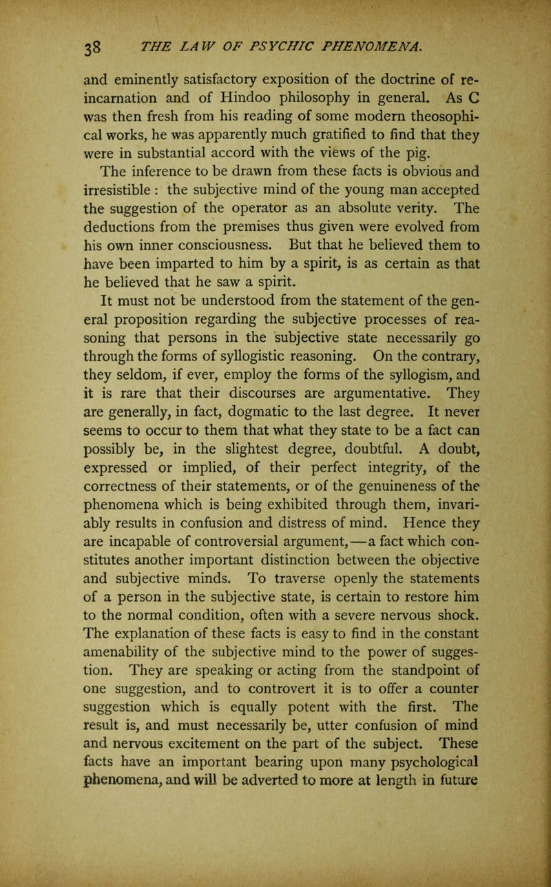 and eminently satisfactory exposition of the doctrine of re- incarnation and of Hindoo philosophy in general. As C was then fresh from his reading of some modern theosophi- cal works, he was apparently much gratified to find that they were in substantial accord with the views of the pig. The inference to be drawn from these facts is obvious and irresistible : the subjective mind of the young man accepted the suggestion of the operator as an absolute verity. The deductions from the premises thus given were evolved from his own inner consciousness. But that he believed them to have been imparted to him by a spirit, is as certain as that he believed that he saw a spirit. It must not be understood from the statement of the gen- eral proposition regarding the subjective processes of rea- soning that persons in the subjective state necessarily go through the forms of syllogistic reasoning. On the contrary, they seldom, if ever, employ the forms of the syllogism, and it is rare that their discourses are argumentative. They are generally, in fact, dogmatic to the last degree. It never seems to occur to them that what they state to be a fact can possibly be, in the slightest degree, doubtful. A doubt, expressed or implied, of their perfect integrity, of the correctness of their statements, or of the genuineness of the phenomena which is being exhibited through them, invari- ably results in confusion and distress of mind. Hence they are incapable of controversial argument,—a fact which con- stitutes another important distinction between the objective and subjective minds. To traverse openly the statements of a person in the subjective state, is certain to restore him to the normal condition, often with a severe nervous shock. The explanation of these facts is easy to find in the constant amenability of the subjective mind to the power of sugges- tion. They are speaking or acting from the standpoint of one suggestion, and to controvert it is to offer a counter suggestion which is equally potent with the first. The result is, and must necessarily be, utter confusion of mind and nervous excitement on the part of the subject. These facts have an important bearing upon many psychological phenomena, and will be adverted to more at length in future