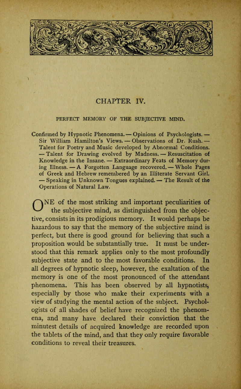 CHAPTER IV. PERFECT MEMORY OF THE SUBJECTIVE MIND. Confirmed by Hypnotic Phenomena. — Opinions of Psychologists. — Sir William Hamilton’s Views. — Observations of Dr. Rush. — Talent for Poetry and Music developed by Abnormal Conditions. — Talent for Drawing evolved by Madness. — Resuscitation of Knowledge in the Insane. — Extraordinary Feats of Memory dur- ing Illness. — A Forgotten Language recovered. — Whole Pages of Greek and Hebrew remembered by an Illiterate Servant Girl. — Speaking in Unknown Tongues explained. — The Result of the Operations of Natural Law. ONE of the most striking and important peculiarities of the subjective mind, as distinguished from the objec- tive, consists in its prodigious memory. It would perhaps be hazardous to say that the memory of the subjective mind is perfect, but there is good ground for believing that such a proposition would be substantially true. It must be under- stood that this remark applies only to the most profoundly subjective state and to the most favorable conditions. In all degrees of hypnotic sleep, however, the exaltation of the memory is one of the most pronounced of the attendant phenomena. This has been observed by all hypnotists, especially by those who make their experiments with a view of studying the mental action of the subject. Psychol- ogists of all shades of belief have recognized the phenom- ena, and many have declared their conviction that the minutest details of acquired knowledge are recorded upon the tablets of the mind, and that they only require favorable conditions to reveal their treasures.