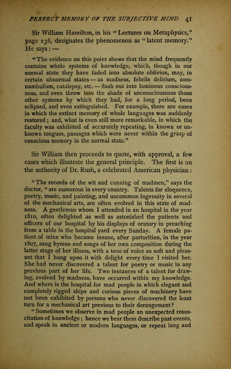 Sir William Hamilton, in his Lectures on Metaphysics,” page 236, designates the phenomenon as ‘Hatent memory.” He says: — “ The evidence on this point shows that the mind frequently contains whole systems of knowledge, which, though in our normal state they have faded into absolute oblivion, may, in certain abnormal states — as madness, febrile delirium, som- nambulism, catalepsy, etc. — flash out into luminous conscious- ness, and even throw into the shade of unconsciousness those other systems by which they had, for a long period, been eclipsed, and even extinguished. For example, there are cases in which the extinct memory of whole languages was suddenly restored; and, what is even still more remarkable, in which the faculty was exhibited of accurately repeating, in known or un- known tongues, passages which were never within the grasp of conscious memory in the normal state.” Sir William then proceeds to quote, with approval, a few cases which illustrate the general principle. The first is on the authority of Dr. Rush, a celebrated American physician : “ The records of the wit and cunning of madmen,” says the doctor, “ are numerous in every country. Talents for eloquence, poetry, music, and painting, and uncommon ingenuity in several of the mechanical arts, are often evolved in this state of mad- ness. A gentleman whom I attended in an hospital in the year 1810, often delighted as well as astonished the patients and officers of our hospital by his displays of oratory in preaching from a table in the hospital yard every Sunday. A female pa- tient of mine who became insane, after parturition, in the year 1807, sang hymns and songs of her own composition during the latter stage of her illness, with a tone of voice so soft and pleas- ant that I hung upon it with delight every time I visited her. She had never discovered a talent for poetry or music in any previous part of her life. Two instances of a talent for draw- ing, evolved by madness, have occurred within my knowledge. And where is the hospital for mad people in which elegant and completely rigged ships and curious pieces of machinery have not been exhibited by persons who never discovered the least turn for a mechanical art previous to their derangement ? “ Sometimes we observe in mad people an unexpected resus- citation of knowledge; hence we hear them describe past events, and speak in ancient or modern languages, or repeat long and