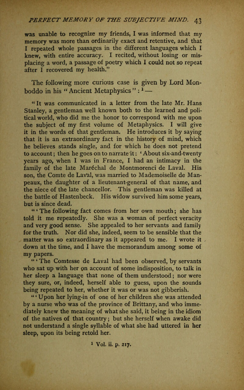 was unable to recognize my friends, I was informed that my memory was more than ordinarily exact and retentive, and that I repeated whole passages in the different languages which I knew, with entire accuracy. I recited, without losing or mis- placing a word, a passage of poetry which I could not so repeat after I recovered my health.” The following more curious case is given by Lord Mon- boddo in his Ancient Metaphysics ” : ^ — “It was communicated in a letter from the late Mr. Hans Stanley, a gentleman well known both to the learned and poli- tical world, who did me the honor to correspond with me upon the subject of my first volume of Metaphysics. I will give it in the words of that gentleman. He introduces it by saying that it is an extraordinary fact in the history of mind, which he believes stands single, and for which he does not pretend to account; then he goes on to narrate it: ‘ About six-and-twenty years ago, when I was in France, I had an intimacy in the family of the late Mar^chal de Montmorenci de Laval. His son, the Comte de LaVal, was married to Mademoiselle de Man- peaux, the daughter of a lieutenant-general of that name, and the niece of the late chancellor. This gentleman was killed at the battle of Hastenbeck. His widow survived him some years, but is since dead. “ ‘ The following fact comes from her own mouth; she has told it me repeatedly. She was a woman of perfect veracity and very good sense. She appealed to her servants and family for the truth. Nor did she, indeed, seem to be sensible that the matter was so extraordinary as it appeared to me. I wrote it down at the time, and I have the memorandum among some of my papers. “ ‘ The Comtesse de Laval had been observed, by servants who sat up with her on account of some indisposition, to talk in her sleep a language that none of them understood; nor were they sure, or, indeed, herself able to guess, upon the sounds being repeated to her, whether it was or was not gibberish. “ ‘ Upon her lying-in of one of her children she was attended by a nurse who was of the province of Brittany, and who imme- diately knew the meaning of what she said, it being in the idiom of the natives of that country; but she herself when awake did not understand a single syllable of what she had uttered in her sleep, upon its being retold her. 1 Vol. ii. p. 217.