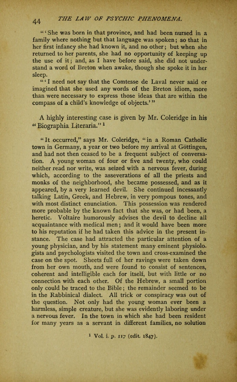 “ ‘ She was born in that province, and had been nursed in a family where nothing but that language was spoken; so that in her first infancy she had known it, and no other; but when she returned to her parents, she had no opportunity of keeping up the use of it; and, as I have before said, she did not under- stand a word of Breton when awake, though she spoke it in her sleep. “ ‘ I need not say that the Comtesse de Laval never said or imagined that she used any words of the Breton idiom, more than were necessary to express those ideas that are within the compass of a child’s knowledge of objects.’ ” A highly interesting case is given by Mr. Coleridge in his ‘‘ Biographia Literaria.” ^ “It occurred,” says Mr. Coleridge, “in a Roman Catholic town in Germany, a year or two before my arrival at Gottingen, and had not then ceased to be a frequent subject of conversa- tion. A young woman of four or five and twenty, who could neither read nor write, was seized with a nervous fever, during which, according to the asseverations of all the priests and monks of the neighborhood, she became possessed, and as it appeared, by a very learned devil. She continued incessantly talking Latin, Greek, and Hebrew, in very pompous tones, and with most distinct enunciation. This possession was rendered more probable by the known fact that she was, or had been, a heretic. Voltaire humorously advises the devil to decline all acquaintance with medical men; and it would have been more to his reputation if he had taken this advice in the present in- stance. The case had attracted the particular attention of a young physician, and by his statement many eminent physiolo- gists and psychologists visited the town and cross-examined the case on the spot. Sheets full of her ravings were taken down from her own mouth, and were found to consist of sentences, coherent and intelligible each for itself, but with little or no connection with each other. Of the Hebrew, a small portion only could be traced to the Bible; the remainder seemed to be in the Rabbinical dialect. All trick or conspiracy was out of the question. Not only had the young woman ever been a harmless, simple creature, but she was evidently laboring under a nervous fever. In the town in which she had been resident for many years as a servant in different families, no solution 1 Vol. i, p. (edit 1847).