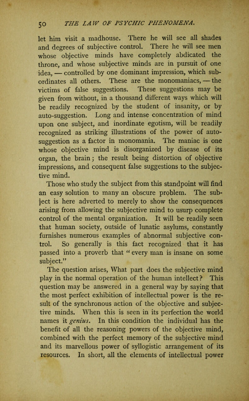 let him visit a madhouse. There he will see all shades and degrees of subjective control. There he will see men whose objective minds have completely abdicated the throne, and whose subjective minds are in pursuit of one idea, — controlled by one dominant impression, which sub- ordinates all others. These are the monomaniacs, — the victims of false suggestions. These suggestions may be given from without, in a thousand different ways which will be readily recognized by the student of insanity, or by auto-suggestion. Long and intense concentration of mind upon one subject, and inordinate egotism, will be readily recognized as striking illustrations of the power of auto- suggestion as a factor in monomania. The maniac is one whose objective mind is disorganized by disease of its organ, the brain; the result being distortion of objective impressions, and consequent false suggestions to the subjec- tive mind. Those who study the subject from this standpoint will find an easy solution to many an obscure problem. The sub- ject is here adverted to merely to show the consequences arising from allowing the subjective mind to usurp complete control of the mental organization. It will be readily seen that human society, outside of lunatic asylums, constantly furnishes numerous examples of abnormal subjective con- trol. So generally is this fact recognized that it has passed into a proverb that every man is insane on some subject.” The question arises. What part does the subjective mind play in the normal operation of the human intellect? This question may be answered in a general way by saying that the most perfect exhibition of intellectual power is the re- sult of the synchronous action of the objective and subjec- tive minds. When this is seen in its perfection the world names it genius. In this condition the individual has the benefit of all the reasoning powers of the objective mind, combined with the perfect memory of the subjective mind and its marvellous power of syllogistic arrangement of its resources. In short, all the elements of intellectual power