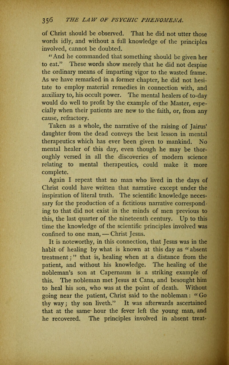 of Christ should be observed. That he did not utter those words idly, and without a full knowledge of the principles involved, cannot be doubted. ‘^And he commanded that something should be given her to eat.” These words show merely that he did not despise the ordinary means of imparting vigor to the wasted frame. As we have remarked in a former chapter, he did not hesi- tate to employ material remedies in connection with, and auxiliary to, his occult power. The mental healers of to-day would do well to profit by the example of the Master, espe- cially when their patients are new to the faith, or, from any cause, refractory. Taken as a whole, the narrative of the raising of Jairus’ daughter from the dead conveys the best lesson in mental therapeutics which has ever been given to mankind. No mental healer of this day, even though he may be thor- oughly versed in all the discoveries of modern science relating to mental therapeutics, could make it more complete. Again I repeat that no man who lived in the days of Christ could have written that narrative except under the inspiration of literal truth. The scientific knowledge neces- sary for the production of a fictitious narrative correspond- ing to that did not exist in the minds of men previous to this, the last quarter of the nineteenth century. Up to this time the knowledge of the scientific principles involved was confined to one man, — Christ Jesus. It is noteworthy, in this connection, that Jesus was in the habit of healing by what is known at this day as absent treatment:” that is, healing when at a distance from the patient, and without his knowledge. The healing of the nobleman’s son at Capernaum is a striking example of this. The nobleman met Jesus at Cana, and besought him to heal his son, who was at the point of death. Without going near the patient, Christ said to the nobleman: Go thy way; thy son liveth.” It was afterwards ascertained that at the same* hour the fever left the young man, and he recovered. The principles involved in absent treat-