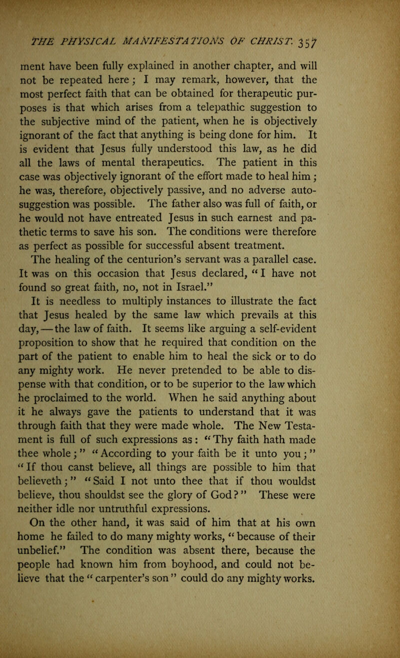 ment have been fully explained in another chapter, and will not be repeated here; I may remark, however, that the most perfect faith that can be obtained for therapeutic pur- poses is that which arises from a telepathic suggestion to the subjective mind of the patient, when he is objectively ignorant of the fact that anything is being done for him. It is evident that Jesus fully understood this law, as he did all the laws of mental therapeutics. The patient in this case was objectively ignorant of the effort made to heal him; he was, therefore, objectively passive, and no adverse auto- suggestion was possible. The father also was full of faith, or he would not have entreated Jesus in such earnest and pa- thetic terms to save his son. The conditions were therefore as perfect as possible for successful absent treatment. The healing of the centurion’s servant was a parallel case. It was on this occasion that Jesus declared, ‘‘I have not found so great faith, no, not in Israel.” It is needless to multiply instances to illustrate the fact that Jesus healed by the same law which prevails at this day, — the law of faith. It seems like arguing a self-evident proposition to show that he required that condition on the part of the patient to enable him to heal the sick or to do any mighty work. He never pretended to be able to dis- pense with that condition, or to be superior to the law which he proclaimed to the world. When he said anything about it he always gave the patients to understand that it was through faith that they were made whole. The New Testa- ment is full of such expressions as : Thy faith hath made thee whole; ” ‘‘ According to your faith be it unto you; ” “ If thou canst believe, all things are possible to him that believeth; ” Said I not unto thee that if thou wouldst believe, thou shouldst see the glory of God? ” These were neither idle nor untruthful expressions. On the other hand, it was said of him that at his own home he failed to do many mighty works, because of their unbelief.” The condition was absent there, because the people had known him from boyhood, and could not be- lieve that the ‘‘ carpenter’s son ” could do any mighty works.