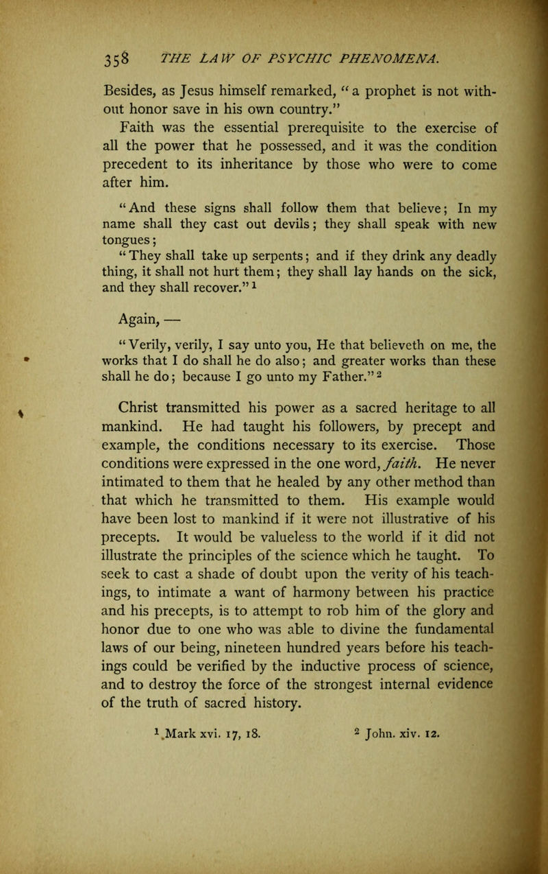 Besides, as Jesus himself remarked, “a prophet is not with- out honor save in his own country.” Faith was the essential prerequisite to the exercise of all the power that he possessed, and it was the condition precedent to its inheritance by those who were to come after him. “And these signs shall follow them that believe; In my name shall they cast out devils; they shall speak with new tongues; “ They shall take up serpents; and if they drink any deadly thing, it shall not hurt them; they shall lay hands on the sick, and they shall recover.” ^ Again, — “Verily, verily, I say unto you. He that believeth on me, the works that I do shall he do also; and greater works than these shall he do; because I go unto my Father.”2 Christ transmitted his power as a sacred heritage to all mankind. He had taught his followers, by precept and example, the conditions necessary to its exercise. Those conditions were expressed in the one word, faith. He never intimated to them that he healed by any other method than that which he transmitted to them. His example would have been lost to mankind if it were not illustrative of his precepts. It would be valueless to the world if it did not illustrate the principles of the science which he taught. To seek to cast a shade of doubt upon the verity of his teach- ings, to intimate a want of harmony between his practice and his precepts, is to attempt to rob him of the glory and honor due to one who was able to divine the fundamental laws of our being, nineteen hundred years before his teach- ings could be verified by the inductive process of science, and to destroy the force of the strongest internal evidence of the truth of sacred history. i^Mark xvi. 17, 18. 2 John. xiv. 12.