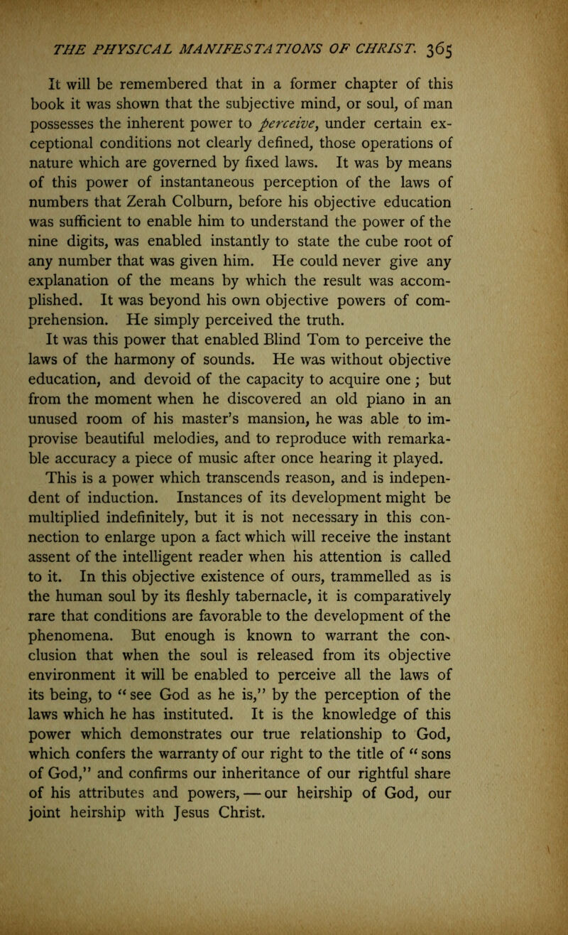 It will be remembered that in a former chapter of this book it was shown that the subjective mind, or soul, of man possesses the inherent power to perceive, under certain ex- ceptional conditions not clearly defined, those operations of nature which are governed by fixed laws. It was by means of this power of instantaneous perception of the laws of numbers that Zerah Colburn, before his objective education was sufficient to enable him to understand the power of the nine digits, was enabled instantly to state the cube root of any number that was given him. He could never give any explanation of the means by which the result was accom- plished. It was beyond his own objective powers of com- prehension. He simply perceived the truth. It was this power that enabled Blind Tom to perceive the laws of the harmony of sounds. He was without objective education, and devoid of the capacity to acquire one; but from the moment when he discovered an old piano in an unused room of his master’s mansion, he was able to im- provise beautiful melodies, and to reproduce with remarka- ble accuracy a piece of music after once hearing it played. This is a power which transcends reason, and is indepen- dent of induction. Instances of its development might be multiplied indefinitely, but it is not necessary in this con- nection to enlarge upon a fact which will receive the instant assent of the intelligent reader when his attention is called to it. In this objective existence of ours, trammelled as is the human soul by its fleshly tabernacle, it is comparatively rare that conditions are favorable to the development of the phenomena. But enough is known to warrant the con- clusion that when the soul is released from its objective environment it will be enabled to perceive all the laws of its being, to see God as he is,” by the perception of the laws which he has instituted. It is the knowledge of this power which demonstrates our true relationship to God, which confers the warranty of our right to the title of sons of God,” and confirms our inheritance of our rightful share of his attributes and powers, — our heirship of God, our joint heirship with Jesus Christ.
