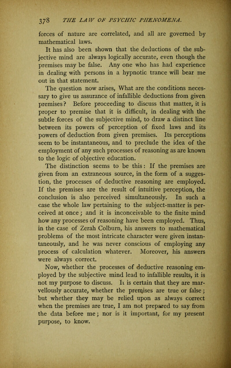forces of nature are correlated, and all are governed by mathematical laws. It has also been shown that the deductions of the sub- jective mind are always logically accurate, even though the premises may be false. Any one who has had experience in dealing with persons in a hypnotic trance will bear me out in that statement. The question now arises. What are the conditions neces- sary to give us assurance of infallible deductions from given premises? Before proceeding to discuss that matter, it is proper to premise that it is difficult, in dealing with the subtle forces of the subjective mind, to draw a distinct line between its powers of perception of fixed laws and its powers of deduction from given premises. Its perceptions seem to be instantaneous, and to preclude the idea of the employment of any such processes of reasoning as are known to the logic of objective education. The distinction seems to be this: If the premises are given from an extraneous source, in the form of a sugges- tion, the processes of deductive reasoning are employed. If the premises are the result of intuitive perception, the conclusion is also perceived simultaneously. In such a case the whole law pertaining to the subject-matter is per- ceived at once; and it is inconceivable to the finite mind how any processes of reasoning have been employed. Thus, in the case of Zerah Colburn, his answers to mathematical problems of the most intricate character were given instan- taneously, and he was never conscious of employing any process of calculation whatever. Moreover, his answers were always correct. Now, whether the processes of deductive reasoning em- ployed by the subjective mind lead to infallible results, it is not my purpose to discuss. Ii is certain that they are mar- vellously accurate, whether the prerqises are true or false; but whether they may be relied upon as always correct when the premises are true, I am not prepared to say from the data before me; nor is it important, for my present purpose, to know.
