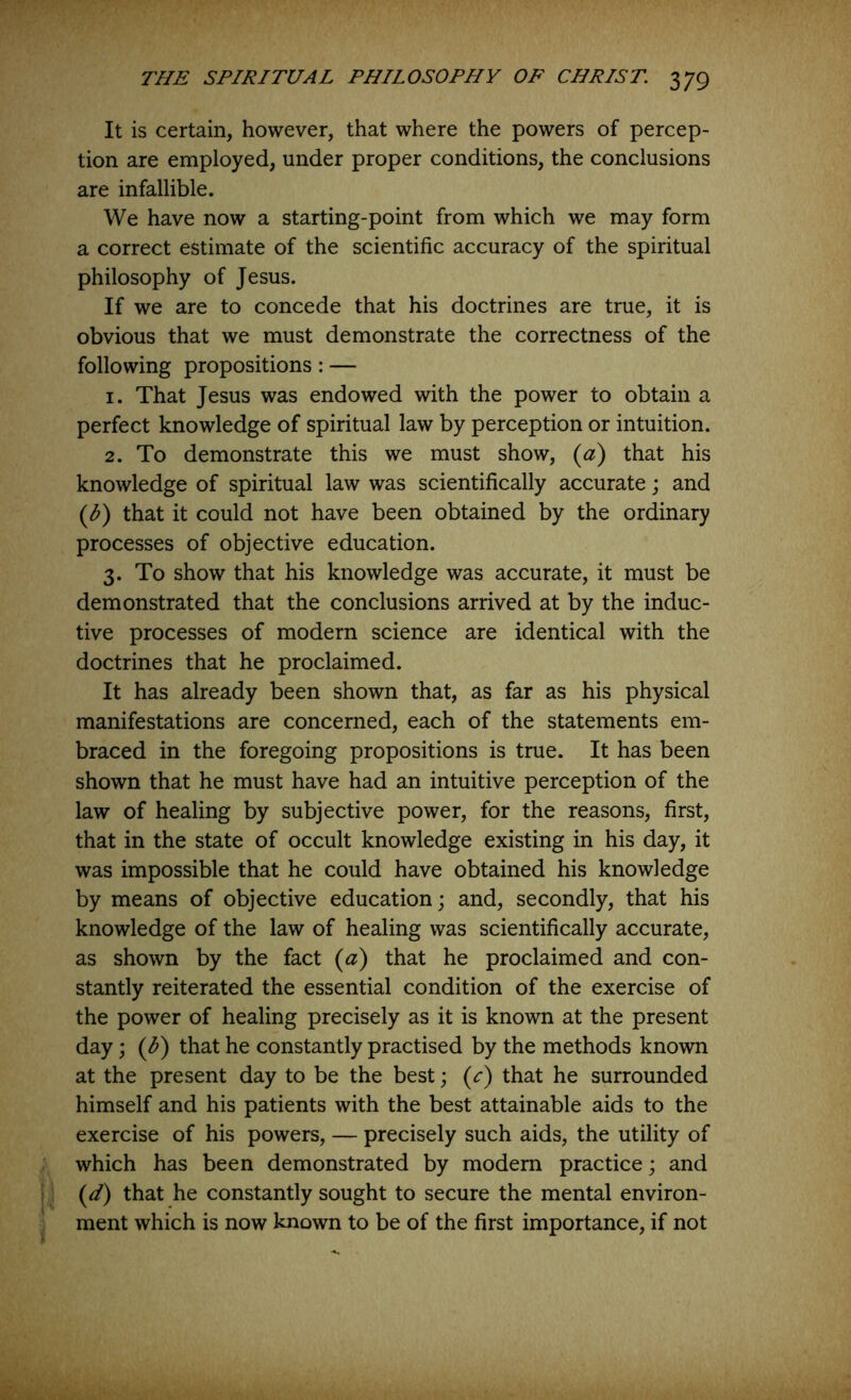 It is certain, however, that where the powers of percep- tion are employed, under proper conditions, the conclusions are infallible. We have now a starting-point from which we may form a correct estimate of the scientific accuracy of the spiritual philosophy of Jesus. If we are to concede that his doctrines are true, it is obvious that we must demonstrate the correctness of the following propositions: — 1. That Jesus was endowed with the power to obtain a perfect knowledge of spiritual law by perception or intuition. 2. To demonstrate this we must show, {a^ that his knowledge of spiritual law was scientifically accurate j and {b) that it could not have been obtained by the ordinary processes of objective education. 3. To show that his knowledge was accurate, it must be demonstrated that the conclusions arrived at by the induc- tive processes of modern science are identical with the doctrines that he proclaimed. It has already been shown that, as far as his physical manifestations are concerned, each of the statements em- braced in the foregoing propositions is true. It has been shown that he must have had an intuitive perception of the law of healing by subjective power, for the reasons, first, that in the state of occult knowledge existing in his day, it was impossible that he could have obtained his knowledge by means of objective education; and, secondly, that his knowledge of the law of healing was scientifically accurate, as shown by the fact (a) that he proclaimed and con- stantly reiterated the essential condition of the exercise of the power of healing precisely as it is known at the present day; (b) that he constantly practised by the methods known at the present day to be the best; (c) that he surrounded himself and his patients with the best attainable aids to the exercise of his powers, — precisely such aids, the utility of which has been demonstrated by modem practice; and (d) that he constantly sought to secure the mental environ- ment which is now known to be of the first importance, if not
