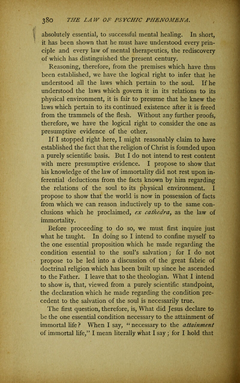 I absolutely essential, to successful mental healing. In short, it has been shown that he must have understood every prin- ciple and every law of mental therapeutics, the rediscovery of which has distinguished the present century. Reasoning, therefore, from the premises which have thus been established, we have the logical right to infer that he understood ail the laws which pertain to the soul. If he understood the laws which govern it in its relations to its physical environment, it is fair to presume that he knew the laws which pertain to its continued existence after it is freed from the trammels of the flesh. Without any further proofs, therefore, we have the logical right to consider the one as presumptive evidence of the other. If I stopped right here, I might reasonably claim to have established the fact that the religion of Christ is founded upon a purely scientific basis. But I do not intend to rest content with mere presumptive evidence. I propose to show that his knowledge of the law of immortality did not rest upon in- ferential deductions from the facts known by him regarding the relations of the soul to its physical environment. I propose to show that the world is now in possession of facts from which we can reason inductively up to the same con- clusions which he proclaimed, ex cathedra^ as the law of immortality. Before proceeding to do so, we must first inquire just what he taught. In doing so I intend to confine myself to the one essential proposition which he made regarding the condition essential to the soul’s salvation; for I do not ' propose to be led into a discussion of the great fabric of doctrinal religion which has been built up since he ascended to the Father. I leave that to the theologian. What I intend to show is, that, viewed from a purely scientific standpoint, the declaration which he made regarding the condition pre- cedent to the salvation of the soul is necessarily true. The first question, therefore, is. What did Jesus declare to be the one essential condition necessary to the attainment of immortal life ? When I say, necessary to the attainment of immortal life,” I mean literally what I say; for I hold that