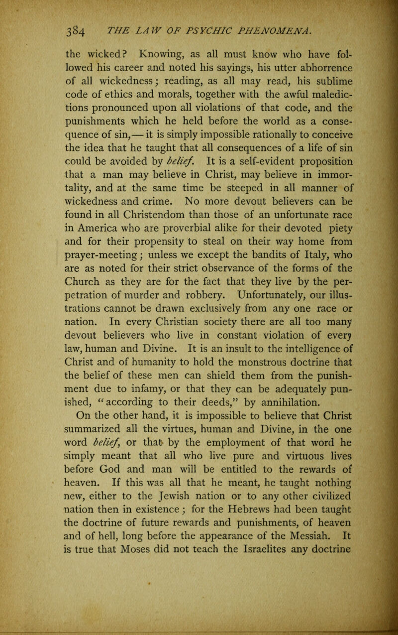 the wicked? Knowing, as all must know who have fol- lowed his career and noted his sayings, his utter abhorrence of all wickedness; reading, as all may read, his sublime code of ethics and morals, together with the awful maledic- tions pronounced upon all violations of that code, and the punishments which he held before the world as a conse- quence of sin,— it is simply impossible rationally to conceive the idea that he taught that all consequences of a life of sin could be avoided by belief. It is a self-evident proposition that a man may believe in Christ, may believe in immor- tality, and at the same time be steeped in all manner of wickedness and crime. No more devout believers can be found in all Christendom than those of an unfortunate race in America who are proverbial alike for their devoted piety and for their propensity to steal on their way home from prayer-meeting; unless we except the bandits of Italy, who are as noted for their strict observance of the forms of the Church as they are for the fact that they live by the per- petration of murder and robbery. Unfortunately, our illus- trations cannot be drawn exclusively from any one race or nation. In every Christian society there are all too many devout believers who live in constant violation of every law, human and Divine. It is an insult to the intelligence of Christ and of humanity to hold the monstrous doctrine that the belief of these men can shield them from the punish- ment due to infamy, or that they can be adequately pun- ished, according to their deeds,” by annihilation. On the other hand, it is impossible to believe that Christ summarized all the virtues, human and Divine, in the one word belief or that* by the employment of that word he simply meant that all who live pure and virtuous lives before God and man will be entitled to the rewards of heaven. If this was all that he meant, he taught nothing new, either to the Jewish nation or to any other civilized nation then in existence; for the Hebrews had been taught the doctrine of future rewards and punishments, of heaven and of hell, long before the appearance of the Messiah. It is true that Moses did not teach the Israelites any doctrine