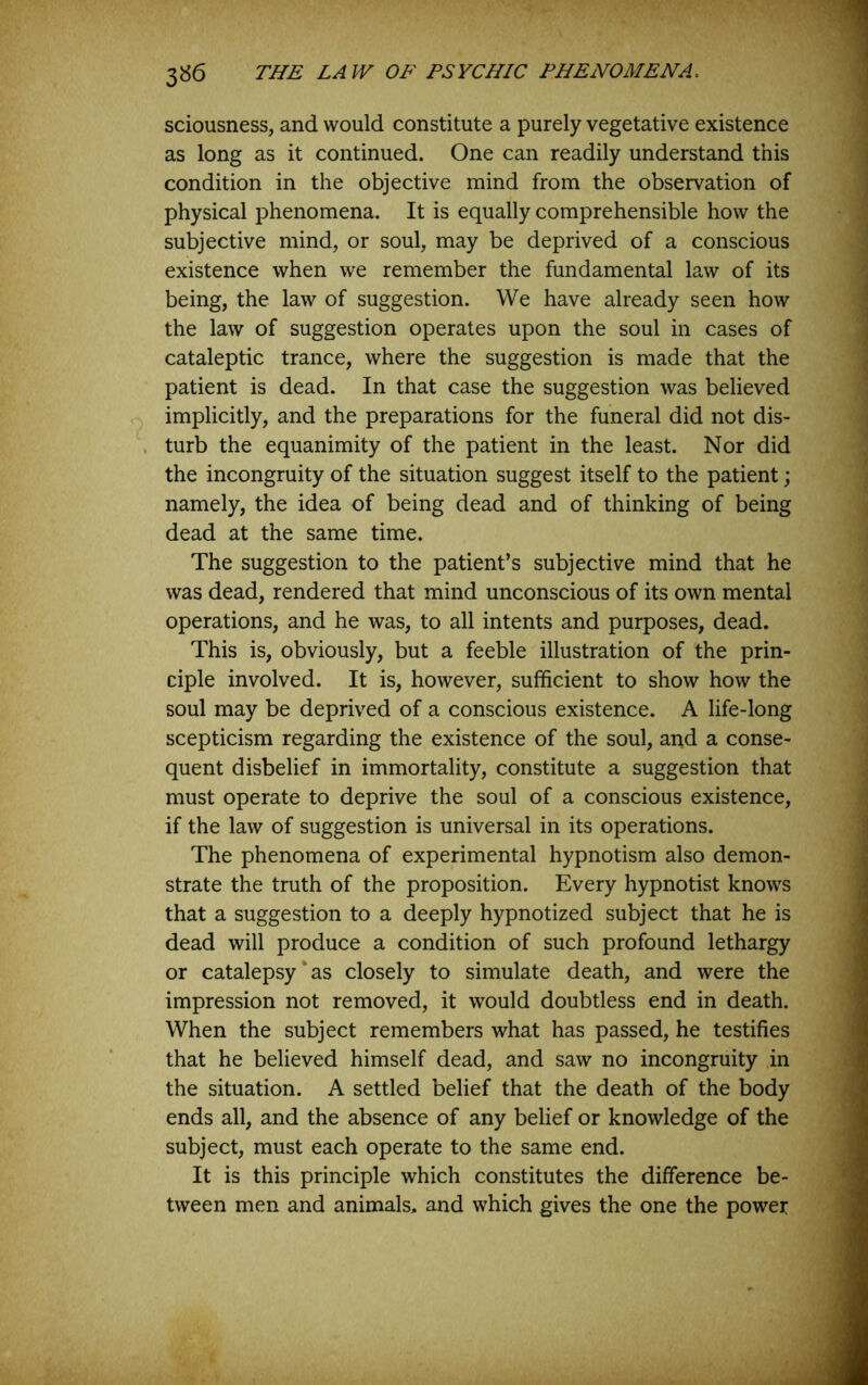 sciousness, and would constitute a purely vegetative existence as long as it continued. One can readily understand this condition in the objective mind from the observation of physical phenomena. It is equally comprehensible how the subjective mind, or soul, may be deprived of a conscious existence when we remember the fundamental law of its being, the law of suggestion. We have already seen how the law of suggestion operates upon the soul in cases of cataleptic trance, where the suggestion is made that the patient is dead. In that case the suggestion was believed implicitly, and the preparations for the funeral did not dis- turb the equanimity of the patient in the least. Nor did the incongruity of the situation suggest itself to the patient; namely, the idea of being dead and of thinking of being dead at the same time. The suggestion to the patient’s subjective mind that he was dead, rendered that mind unconscious of its own mental operations, and he was, to all intents and purposes, dead. This is, obviously, but a feeble illustration of the prin- ciple involved. It is, however, sufficient to show how the soul may be deprived of a conscious existence. A life-long scepticism regarding the existence of the soul, and a conse- quent disbelief in immortality, constitute a suggestion that must operate to deprive the soul of a conscious existence, if the law of suggestion is universal in its operations. The phenomena of experimental hypnotism also demon- strate the truth of the proposition. Every hypnotist knows that a suggestion to a deeply hypnotized subject that he is dead will produce a condition of such profound lethargy or catalepsy‘as closely to simulate death, and were the impression not removed, it would doubtless end in death. When the subject remembers what has passed, he testifies that he believed himself dead, and saw no incongruity in the situation. A settled belief that the death of the body ends all, and the absence of any belief or knowledge of the subject, must each operate to the same end. It is this principle which constitutes the difference be- tween men and animals, and which gives the one the power