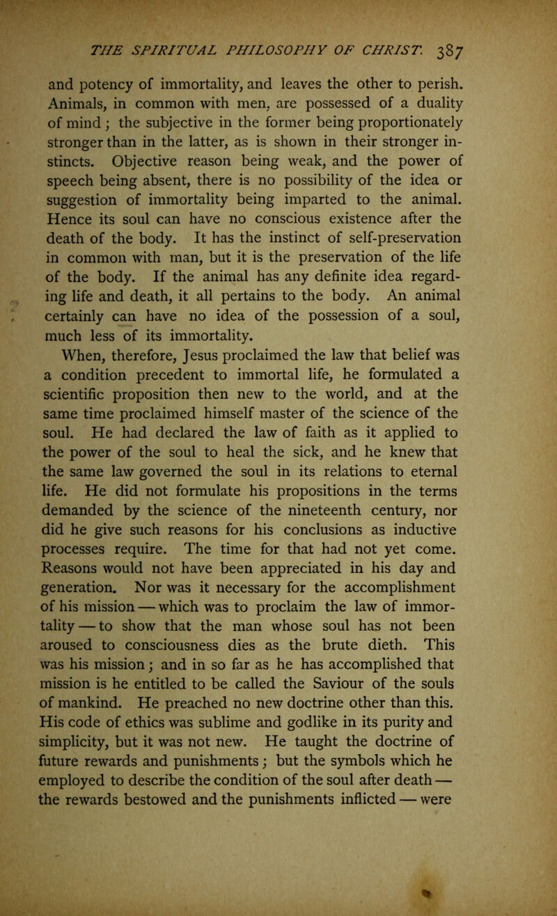 and potency of immortality, and leaves the other to perish. Animals, in common with men, are possessed of a duality of mind ; the subjective in the former being proportionately stronger than in the latter, as is shown in their stronger in- stincts. Objective reason being weak, and the power of speech being absent, there is no possibility of the idea or suggestion of immortality being imparted to the animal. Hence its soul can have no conscious existence after the death of the body. It has the instinct of self-preservation in common with man, but it is the preservation of the life of the body. If the animal has any definite idea regard- ing life and death, it all pertains to the body. An animal certainly can have no idea of the possession of a soul, much less of its immortality. When, therefore, Jesus proclaimed the law that belief was a condition precedent to immortal life, he formulated a scientific proposition then new to the world, and at the same time proclaimed himself master of the science of the soul. He had declared the law of faith as it applied to the power of the soul to heal the sick, and he knew that the same law governed the soul in its relations to eternal life. He did not formulate his propositions in the terms demanded by the science of the nineteenth century, nor did he give such reasons for his conclusions as inductive processes require. The time for that had not yet come. Reasons would not have been appreciated in his day and generation. Nor was it necessary for the accomplishment of his mission — which was to proclaim the law of immor- tality— to show that the man whose soul has not been aroused to consciousness dies as the brute dieth. This was his mission; and in so far as he has accomplished that mission is he entitled to be called the Saviour of the souls of mankind. He preached no new doctrine other than this. His code of ethics was sublime and godlike in its purity and simplicity, but it was not new. He taught the doctrine of future rewards and punishments; but the symbols which he employed to describe the condition of the soul after death — the rewards bestowed and the punishments inflicted — were