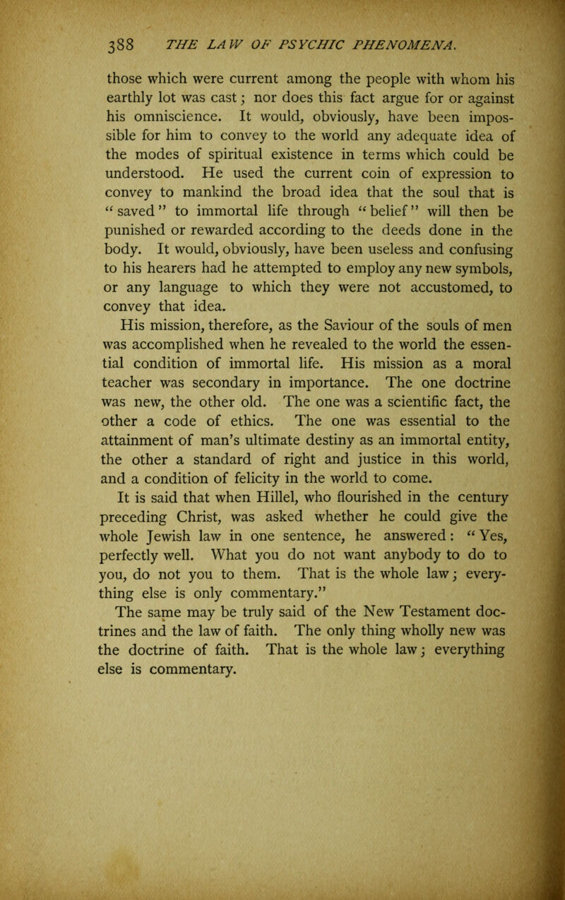 those which were current among the people with whom his earthly lot was cast; nor does this fact argue for or against his omniscience. It would, obviously, have been impos- sible for him to convey to the world any adequate idea of the modes of spiritual existence in terms which could be understood. He used the current coin of expression to convey to mankind the broad idea that the soul that is ‘‘saved” to immortal life through “belief” will then be punished or rewarded according to the deeds done in the body. It would, obviously, have been useless and confusing to his hearers had he attempted to employ any new symbols, or any language to which they were not accustomed, to convey that idea. His mission, therefore, as the Saviour of the souls of men was accomplished when he revealed to the world the essen- tial condition of immortal life. His mission as a moral teacher was secondary in importance. The one doctrine was new, the other old. The one was a scientific fact, the other a code of ethics. The one was essential to the attainment of man’s ultimate destiny as an immortal entity, the other a standard of right and justice in this world, and a condition of felicity in the world to come. It is said that when Hillel, who flourished in the century preceding Christ, was asked whether he could give the whole Jewish law in one sentence, he answered: “ Yes, perfectly well. What you do not want anybody to do to you, do not you to them. That is the whole law; every- thing else is only commentary.” The same may be truly said of the New Testament doc- trines and the law of faith. The only thing wholly new was the doctrine of faith. That is the whole law; everything else is commentary.