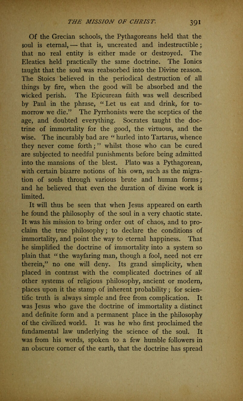 Of the Grecian schools, the Pythagoreans held that the Boul is eternal, — that is, uncreated and indestructible \ that no real entity is either made or destroyed. The Eleatics held practically the same doctrine. The Ionics taught that the soul was reabsorbed into the Divine reason. The Stoics believed in the periodical destruction of all things by fire, when the good will be absorbed and the wicked perish. The Epicurean faith was well described by Paul in the phrase, Let us eat and drink, for to- morrow we die.” The Pyrrhonists were the sceptics of the age, and doubted everything. Socrates taught the doc- trine of immortality for the good, the virtuous, and the wise. The incurably bad are “ hurled into Tartarus, whence they never come forth;” whilst those who can be cured are subjected to needful punishments before being admitted into the mansions of the blest. Plato was a Pythagorean, with certain bizarre notions of his own, such as the migra- tion of souls through various brute and human forms; and he believed that even the duration of divine work is limited. It will thus be seen that when Jesus appeared on earth he found the philosophy of the soul in a very chaotic state. It was his mission to bring order out of chaos, and to pro- claim the true philosophy; to declare the conditions of immortality, and point the way to eternal happiness. That he simplified the doctrine of immortality into a system so plain that “ the wayfaring man, though a fool, need not err therein,” no one will deny. Its grand simplicity, when placed in contrast with the complicated doctrines of all other systems of religious philosophy, ancient or modern, places upon it the stamp of inherent probability; for scien- tific truth is always simple and free from complication. It was Jesus who gave the doctrine of immortality a distinct and definite form and a permanent place in the philosophy of the civilized world. It was he who first proclaimed the fundamental law underlying the science of the soul. It was from his words, spoken to a few humble followers in an obscure corner of the earth, that the doctrine has spread