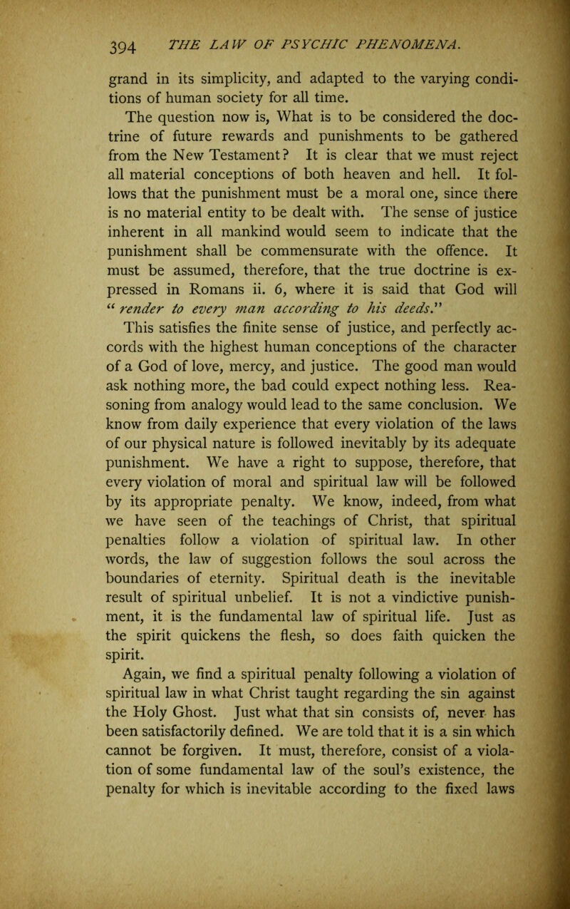 grand in its simplicity, and adapted to the varying condi- tions of human society for all time. The question now is, What is to be considered the doc- trine of future rewards and punishments to be gathered from the New Testament? It is clear that we must reject all material conceptions of both heaven and hell. It fol- lows that the punishment must be a moral one, since there is no material entity to be dealt with. The sense of justice inherent in all mankind would seem to indicate that the punishment shall be commensurate with the offence. It must be assumed, therefore, that the true doctrine is ex- pressed in Romans ii. 6, where it is said that God will render to every man according to his deeds. This satisfies the finite sense of justice, and perfectly ac- cords with the highest human conceptions of the character of a God of love, mercy, and justice. The good man would ask nothing more, the bad could expect nothing less. Rea- soning from analogy would lead to the same conclusion. We know from daily experience that every violation of the laws of our physical nature is followed inevitably by its adequate punishment. We have a right to suppose, therefore, that every violation of moral and spiritual law will be followed by its appropriate penalty. We know, indeed, from what we have seen of the teachings of Christ, that spiritual penalties follow a violation of spiritual law. In other words, the law of suggestion follows the soul across the boundaries of eternity. Spiritual death is the inevitable result of spiritual unbelief. It is not a vindictive punish- ment, it is the fundamental law of spiritual life. Just as the spirit quickens the flesh, so does faith quicken the spirit. Again, we And a spiritual penalty following a violation of spiritual law in what Christ taught regarding the sin against the Holy Ghost. Just what that sin consists of, never- has been satisfactorily defined. We are told that it is a sin which cannot be forgiven. It must, therefore, consist of a viola- tion of some fundamental law of the soul’s existence, the penalty for which is inevitable according to the fixed laws