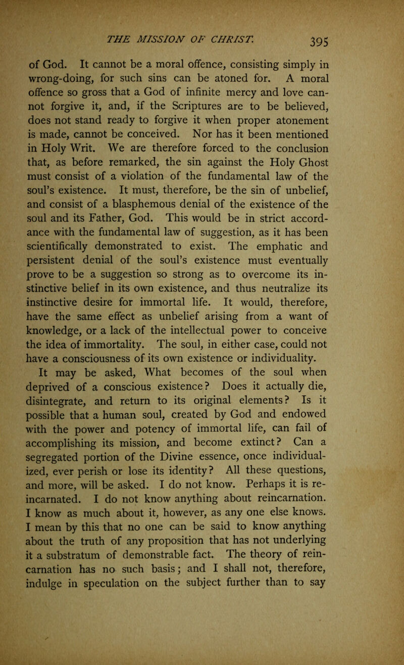 of God. It cannot be a moral offence, consisting simply in wrong-doing, for such sins can be atoned for. A moral offence so gross that a God of infinite mercy and love can- not forgive it, and, if the Scriptures are to be believed, does not stand ready to forgive it when proper atonement is made, cannot be conceived. Nor has it been mentioned in Holy Writ. We are therefore forced to the conclusion that, as before remarked, the sin against the Holy Ghost must consist of a violation of the fundamental law of the soul’s existence. It must, therefore, be the sin of unbelief, and consist of a blasphemous denial of the existence of the soul and its Father, God. This would be in strict accord- ance with the fundamental law of suggestion, as it has been scientifically demonstrated to exist. The emphatic and persistent denial of the soul’s existence must eventually prove to be a suggestion so strong as to overcome its in- stinctive belief in its own existence, and thus neutralize its instinctive desire for immortal life. It would, therefore, have the same effect as unbelief arising from a want of knowledge, or a lack of the intellectual power to conceive the idea of immortality. The soul, in either case, could not have a consciousness of its own existence or individuality. It may be asked. What becomes of the soul when deprived of a conscious existence ? Does it actually die, disintegrate, and return to its original elements? Is it possible that a human soul, created by God and endowed with the power and potency of immortal life, can fail of accomplishing its mission, and become extinct? Can a segregated portion of the Divine essence, once individual- ized, ever perish or lose its identity? All these questions, and more, will be asked. I do not know. Perhaps it is re- incarnated. I do not know anything about reincarnation. I know as much about it, however, as any one else knows. I mean by this that no one can be said to know anything about the truth of any proposition that has not underlying it a substratum of demonstrable fact. The theory of rein- carnation has no such basis; and I shall not, therefore, indulge in speculation on the subject further than to say