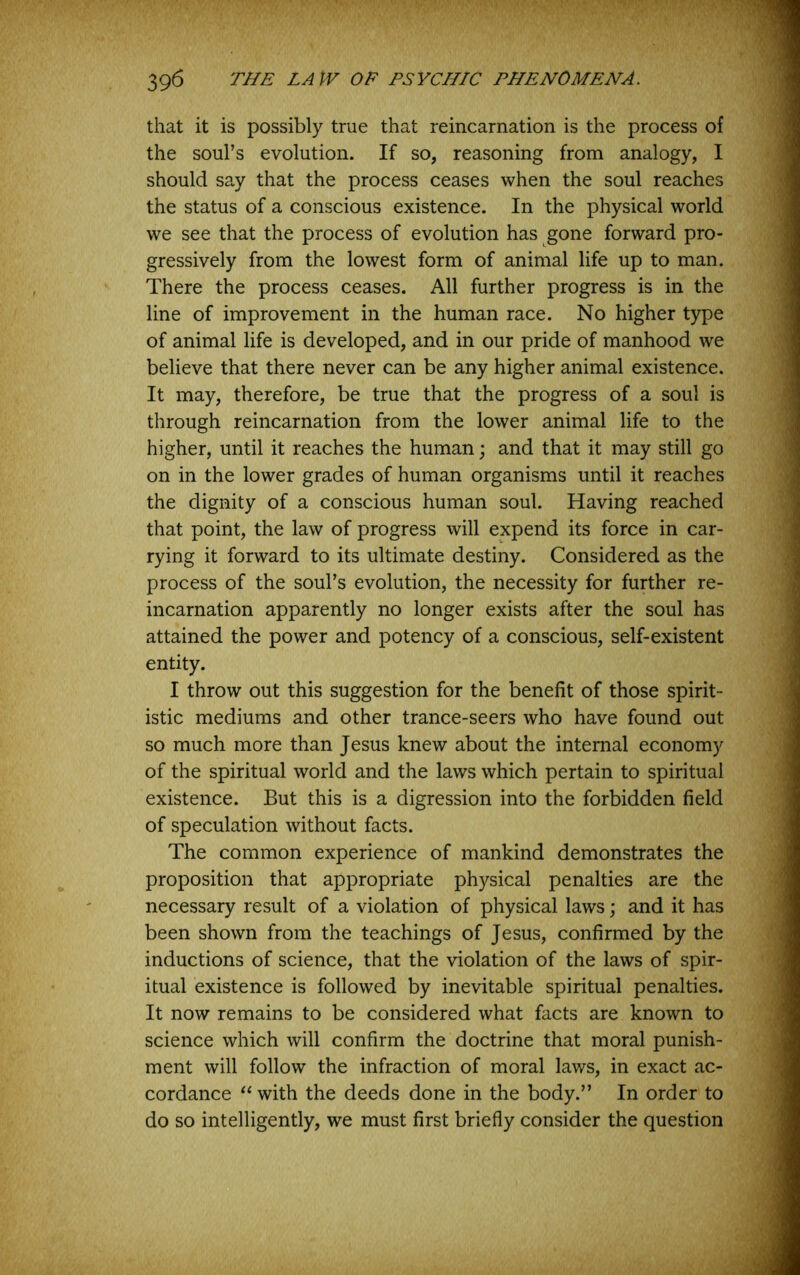 that it is possibly true that reincarnation is the process of the soul’s evolution. If so, reasoning from analogy, I should say that the process ceases when the soul reaches the status of a conscious existence. In the physical world we see that the process of evolution has gone forward pro- gressively from the lowest form of animal life up to man. There the process ceases. All further progress is in the line of improvement in the human race. No higher type of animal life is developed, and in our pride of manhood we believe that there never can be any higher animal existence. It may, therefore, be true that the progress of a soul is through reincarnation from the lower animal life to the higher, until it reaches the human; and that it may still go on in the lower grades of human organisms until it reaches the dignity of a conscious human soul. Having reached that point, the law of progress will expend its force in car- rying it forward to its ultimate destiny. Considered as the process of the soul’s evolution, the necessity for further re- incarnation apparently no longer exists after the soul has attained the power and potency of a conscious, self-existent entity. I throw out this suggestion for the benefit of those spirit- istic mediums and other trance-seers who have found out so much more than Jesus knew about the internal economy of the spiritual world and the laws which pertain to spiritual existence. But this is a digression into the forbidden field of speculation without facts. The common experience of mankind demonstrates the proposition that appropriate physical penalties are the necessary result of a violation of physical laws; and it has been shown from the teachings of Jesus, confirmed by the inductions of science, that the violation of the laws of spir- itual existence is followed by inevitable spiritual penalties. It now remains to be considered what facts are known to science which will confirm the doctrine that moral punish- ment will follow the infraction of moral laws, in exact ac- cordance with the deeds done in the body.” In order to do so intelligently, we must first briefly consider the question