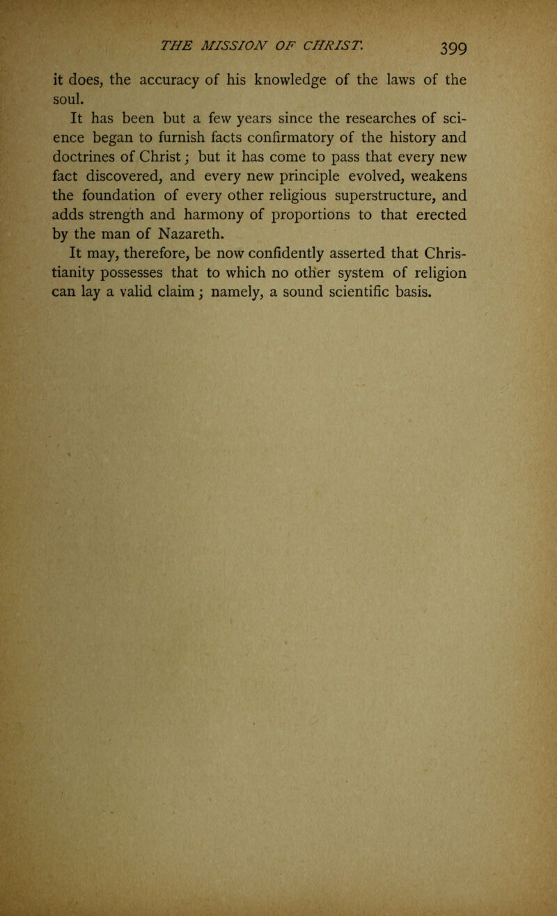 it does, the accuracy of his knowledge of the laws of the soul. It has been but a few years since the researches of sci- ence began to furnish facts confirmatory of the history and doctrines of Christ; but it has come to pass that every new fact discovered, and every new principle evolved, weakens the foundation of every other religious superstructure, and adds strength and harmony of proportions to that erected by the man of Nazareth. It may, therefore, be now confidently asserted that Chris- tianity possesses that to which no other system of religion can lay a valid claim; namely, a sound scientific basis.