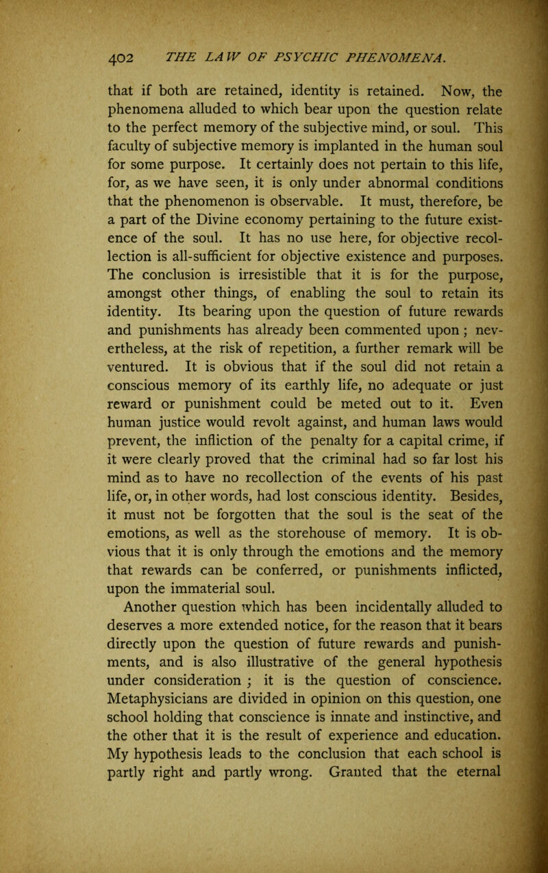 that if both are retained, identity is retained. Now, the phenomena alluded to which bear upon the question relate to the perfect memory of the subjective mind, or soul. This faculty of subjective memory is implanted in the human soul for some purpose. It certainly does not pertain to this life, for, as we have seen, it is only under abnormal conditions that the phenomenon is observable. It must, therefore, be a part of the Divine economy pertaining to the future exist- ence of the soul. It has no use here, for objective recol- lection is all-sufficient for objective existence and purposes. The conclusion is irresistible that it is for the purpose, amongst other things, of enabling the soul to retain its identity. Its bearing upon the question of future rewards and punishments has already been commented upon; nev- ertheless, at the risk of repetition, a further remark will be ventured. It is obvious that if the soul did not retain a conscious memory of its earthly life, no adequate or just reward or punishment could be meted out to it. Even human justice would revolt against, and human laws would prevent, the infliction of the penalty for a capital crime, if it were clearly proved that the criminal had so far lost his mind as to have no recollection of the events of his past life, or, in other words, had lost conscious identity. Besides, it must not be forgotten that the soul is the seat of the emotions, as well as the storehouse of memory. It is ob- vious that it is only through the emotions and the memory that rewards can be conferred, or punishments inflicted, upon the immaterial soul. Another question which has been incidentally alluded to deserves a more extended notice, for the reason that it bears directly upon the question of future rewards and punish- ments, and is also illustrative of the general hypothesis under consideration ; it is the question of conscience. Metaphysicians are divided in opinion on this question, one school holding that conscience is innate and instinctive, and the other that it is the result of experience and education. My hypothesis leads to the conclusion that each school is partly right and partly wrong. Granted that the eternal