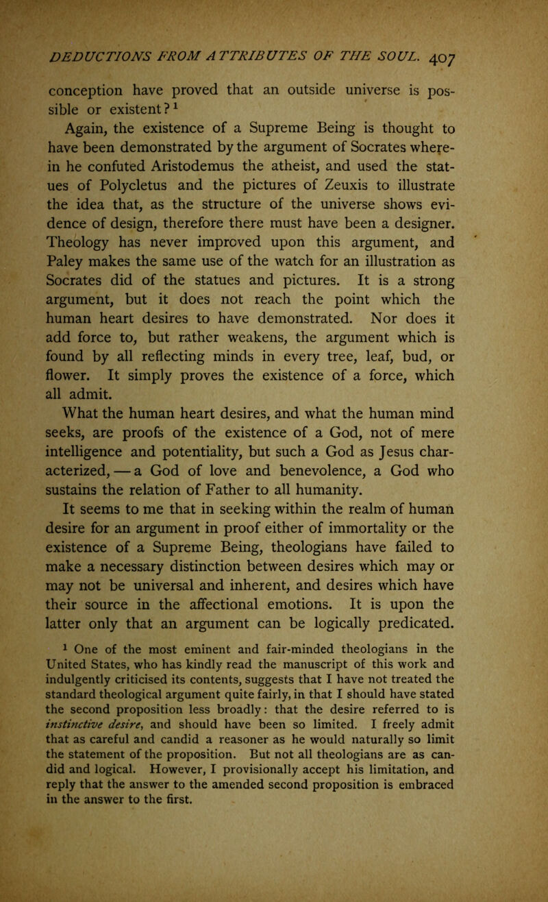 conception have proved that an outside universe is pos- sible or existent?^ Again, the existence of a Supreme Being is thought to have been demonstrated by the argument of Socrates where- in he confuted Aristodemus the atheist, and used the stat- ues of Polycletus and the pictures of Zeuxis to illustrate the idea that, as the structure of the universe shows evi- dence of design, therefore there must have been a designer. Theology has never improved upon this argument, and Paley makes the same use of the watch for an illustration as Socrates did of the statues and pictures. It is a strong argument, but it does not reach the point which the human heart desires to have demonstrated. Nor does it add force to, but rather weakens, the argument which is found by all reflecting minds in every tree, leaf, bud, or flower. It simply proves the existence of a force, which all admit. What the human heart desires, and what the human mind seeks, are proofs of the existence of a God, not of mere intelligence and potentiality, but such a God as Jesus char- acterized,— a God of love and benevolence, a God who sustains the relation of Father to all humanity. It seems to me that in seeking within the realm of human desire for an argument in proof either of immortality or the existence of a Supreme Being, theologians have failed to make a necessary distinction between desires which may or may not be universal and inherent, and desires which have their source in the aflectional emotions. It is upon the latter only that an argument can be logically predicated. 1 One of the most eminent and fair-minded theologians in the United States, who has kindly read the manuscript of this work and indulgently criticised its contents, suggests that I have not treated the standard theological argument quite fairly, in that I should have stated the second proposition less broadly: that the desire referred to is instinctive desire^ and should have been so limited, I freely admit that as careful and candid a reasoner as he would naturally so limit the statement of the proposition. But not all theologians are as can- did and logical. However, I provisionally accept his limitation, and reply that the answer to the amended second proposition is embraced in the answer to the first.