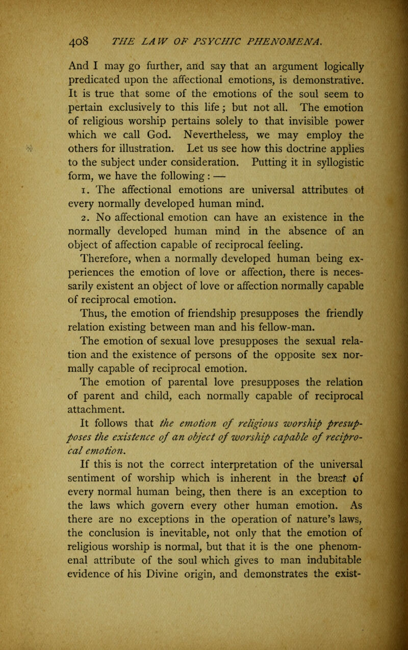 And I may go further, and say that an argument logically predicated upon the affectional emotions, is demonstrative. It is true that some of the emotions of the soul seem to pertain exclusively to this life \ but not all. The emotion of religious worship pertains solely to that invisible power which we call God. Nevertheless, we may employ the others for illustration. Let us see how this doctrine applies to the subject under consideration. Putting it in syllogistic form, we have the following : — 1. The affectional emotions are universal attributes oi every normally developed human mind. 2. No affectional emotion can have an existence in the normally developed human mind in the absence of an object of affection capable of reciprocal feeling. Therefore, when a normally developed human being ex- periences the emotion of love or affection, there is neces- sarily existent an object of love or affection normally capable of reciprocal emotion. Thus, the emotion of friendship presupposes the friendly relation existing between man and his fellow-man. The emotion of sexual love presupposes the sexual rela- tion and the existence of persons of the opposite sex nor- mally capable of reciprocal emotion. The emotion of parental love presupposes the relation of parent and child, each normally capable of reciprocal attachment. It follows that the e^notion of religious worship presup- poses the existence of an object of worship capable of recipro- cal emotion. If this is not the correct interpretation of the universal sentiment of worship which is inherent in the breast of every normal human being, then there is an exception to the laws which govern every other human emotion. As there are no exceptions in the operation of nature’s laws, the conclusion is inevitable, not only that the emotion of religious worship is normal, but that it is the one phenom- enal attribute of the soul which gives to man indubitable evidence of his Divine orisrin. and demonstrates the exist-