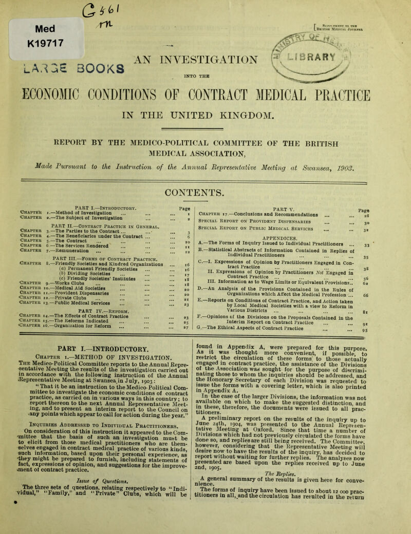 Med K19717 Qr i'bl r% [SuPPr.KMENT TO THE British Medical Journal L A.1BE BOOKS AN INVESTIGATION INTO THE ECONOMIC CONDITIONS OF CONTRACT MEDICAL PRACTICE IN THE UNITED KINGDOM. REPORT BY THE MEDICO-POLITICAL COMMITTEE OF THE BRITISH MEDICAL ASSOCIATION, Made Pursuant to the Instruction of the Annual Representative Meeting at Swansea, 1903. CONTENTS. PART I.—Introductory. Chapter i.—Method ol Investigation Chapter 2.—The Subject of Investigation PART II.—Contract Practice in General. Chapter 3.—The Parties to the Contract... ...• Chapter 4.—The Beneficiaries under the Contract ... Chapter 5.—The Contract Chapter 6 —The Services Rendered Chapter 7.—Remuneration PART III.—Forms of Contract Practice. Chapter 8.—Friendly Societies and Kindred Organizations (а) Permanent Friendly Societies (б) Dividing Societies (c) Friendly Societies’ Institutes Chapter 9.—Works Clubs Chapter 10.—Medical Aid Societies Chapter ii.—Provident Dispensaries Chapter 12.—Private Clubs Chapter 13.—Public Medical Services PART IV.—Reform. Chapter 14.—The Effects of Contract Practice Chapter 15.—The Reforms Indicated Chapter 16.—Organization for Reform Page x 2 3 6 xo XX X2 16 x6 *7 18 18 20 20 2X a3 23 25 27 PART V. Page Chapter 17.—Conclusions and Recommendations ... ... 28 Special Report on Provident Dispensaries ... ... 3Q Special Report on Public Medical Services ... ... „ APPENDICES. A. —The Forms of Inquiry Issued to Individual Practitioners ... B. —Statistical Abstracts of Information Contained in Replies of Individual Practitioners C. —I. Expressions of Opinion by Practitioners Engaged in Con- tract Practice II. Expressions of Opinion by Practitioners Not Engaged in Contract Practice III. Information as to Wage Limits or Equivalent Provisions., D-—Analysis of the Provisions Contained in the Rules of Organizations which Affect the Medical Profession ... E. —Reports on Conditions of Contract Practice, and Action taken by Local Medical Societies with a view to Reform in Various Districts F. —Opinions of the Divisions on the Proposals Contained in the Interim Report on Contract Practice G. —The Ethical Aspects of Contract Practice 33 35 38 56 62 66 81 9* 95 PART I.—INTRODUCTORY. Chapter i.—METHOD OF INVESTIGATION. The Medico-Political Committee reports to the Annual Repre- sentative Meeting the results of the investigation carried out in accordance with the following instruction of the Annual JRepresentative Meeting at Swanseajn July, 1903 : “ That it be an instruction to the Medico-Political Com- mittee to investigate the economic conditions of contract practice, as carried on in various ways in this country; to report thereon to the next Annual Representative Meet- ing, and to present an interim report to the Council on -any points which appear to call for action during the year.” Inquiries Addressed to Individual Practitioners. On consideration of this instruction it appeared to tbeCom- maittee that the basis of such an investigation must be to elicit from those medical practitioners who are them- selves engaged in contract medical practice of various kinds, such information, based upon their personal experience as -they might be prepared to furnish, including statements of fact, expressions of opinion, and suggestions for the improve- unent of contract practice. Issue of Questions. The three sets of questions, relating respectively to “ Indi- vidual,” “Family,” and “Private” Clubs, which will be found in Appendix A, were prepared for this purpose. As it was thought more convenient, if possible, to restrict the circulation of these forms to those actually engaged in contract practice, the assistance of the Divisions of the Association was sought for the purpose of discrimi- nating those to whom the inquiries should be addressed, and the Honorary Secretary of each Division was requested to issue the forms with a covering letter, which is also printed in Appendix A. In the case of the larger Divisions, the information was not available on which to make the suggested distinction, and m these, therefore, the documents were issued to all prac- titioners. A preliminary report on the results of the inquiry up to June 24th, 1904, was presented to the Annual Reprtsen- tative Meeting at Oxford. Since that time a number of Divisions which had not previously circulated the forms have done so, and replies are still being received. The Committee however, considering that the Representative Meeting will desire now to have the results of the inquiry, has decided to report without waiting for further replies. The analyses now presented are based upon the replies received up to June 2nd, 1905. The Replies. A general summary of the results is given here for conve- nience. . The forms °f inquiry have been issued to about 12 000 prac- titioners in all,_and the circulation has resulted in the return