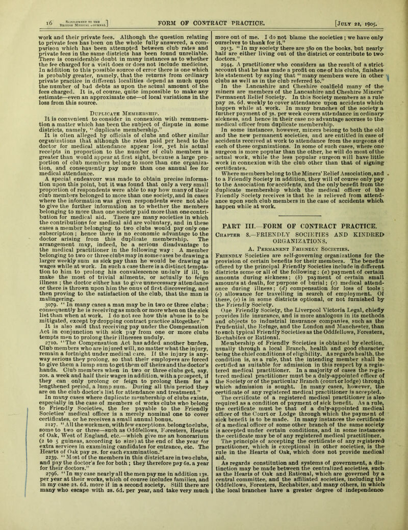 work and their private fees. Although the question relating to private fees has been on the whole fully answered, a com- parison which has been attempted between club rates and private fees in the same districts has been found unreliable. There is considerable doubt in many instances as to whether the fee charged for a visit does or does not include medicine. In addition to this possible source of error there is one which is probably greater, namely, that the returns from ordinary private practice in different localities depend as much upon the number of bad debts as upon the actual amount of the fees charged. It is, of course, quite impossible to make any estimate—even an approximate one—of local variations in the loss from this source. Duplicate Membership. It is convenient to consider in connexion with remunera- tion a matter which has been the subject of dispute in some districts, namely, “duplicate membership.” It is often alleged by officials of clubs and other similar organizations that although the rates paid per head to the doctor for medical attendance appear low, yet his actual receipts in proportion to the number of club members is greater than would appear at first sight, because a large pro- portion of club members belong to more than one organiza- tion, and consequently pay more than one annual fee for medical attendance. A special endeavour was made to obtain precise informa- tion upon this point, but it was found that only a very small proportion of respondents were able to say how many of their club members belonged to more than one society, and in cases where the information was given respondents were not able to give the further information as to whether the members belonging to more than one society paid more than one contri- bution for medical aid. There are many societies in which the contributions for medical aid are voluntary, and in these cases a member belonging to two clubs would pay only one subscription; hence there is no economic advantage to the doctor arising from this duplicate membership. The arrangement may, indeed, be a serious disadvantage to the medical practitioner in the following way : A member belonging to two or three clubs may in some cases be drawing a larger weekly sum as sick pay than he would be drawing as wages while at work. In such a case there is a distinct tempta- tion to him to prolong his convalescence unduly if ill, to make the most of trivial ailments, or actually to feign illness ; the doctor either has to give unnecessary attendance or there is thrown upon him the onus of first discovering, and then proving to the satisfaction of the club, that the man is malingering. 3079. “ In many cases a man may be in two or three clubs ; consequently he is receiving as much or more when on the sick list than when at work. I do not see how this abuse is to be mitigated, except by dropping contract practice altogether.” It is also said that receiving pay under the Compensation Act in conjunction with sick pay from one or more clubs tempts men to prolong their illnesses unduly. 2710. “The Compensation Act has added another burden. Club members who are injured will, no matter what the injury, remain a fortnight under medical care. If the injury is any- way serious they prolong, so that their employers are forced to give them a lump sum to get them off theirs and the doctor’s hands. Club members when in two or three clubs get, say, 20s. a week and half their wages in addition, with a prospect, if they can only prolong or feign to prolong them for a lengthened period, a lump sum. During all this period they are on the club doctor’s list for attendance and treatment.” In many cases where duplicate membership of clubs exists, especially in the case of members of works clubs who belong to Friendly Societies, the fee payable to the Friendly Societies’ medical officer is a merely nominal one to cover certificates, or he receives a small annual bonus. 2127. “All the workmen, with few exceptions, belong to clubs, some to two or three—such as Oddfellows, Foresters, Hearts of Oak, West of England, etc.—which give me an honorarium (2 to 5 guineas, according to size) at the end of the year for extra services in examining candidates for entrance, etc. The Hearts of Oak pay 2s. for each examination.” 2239. “Most of the members in this district are in two clubs, and pay the doctor’s fee for both; they therefore pay 6s. a year for their doctors.” 2796. “In mycase nearlyall the men pay me in addition 139. per year at their works, which of course includes families, and in my case 23. 6d. more if in a second society. Still there are many who escape with 2s. 6d. per year, and take very much more out of me. I do not blame the societies ; we have only ourselves to thank for it.” 2913. “ In my society there are 380 on the books, but nearly half are either living out of the district or contribute to tw» doctors.” 2944. A practitioner who considers as the result of a strict account that he has made a profit on one of his clubs, finishes his statement by saying that “ many members were in other clubs as well as in the club referred to.” In the Lancashire and Cheshire coalfield many of the miners are members of the Lancashire and Cheshire Miners* Permanent Relief Society. In this Society members as a rule pay 2S. 6d. weekly to cover attendance upon accidents which happen while at work. In many branches of the society a further payment of 3s. per week covers attendance in ordinary sickness, and hence in their case no advantage accrues to the medical officer from duplicate membership. In some instances, however, miners belong to both the old and the new permanent societies, and are entitled in case of accidents received at work to attendance from the surgeons of each of these organizations. In some of such cases, where one surgeon is more popular than the other, he will do most of the' actual work, while the less popular surgeon will have little work in connexion with the club other than that of signing certificates. Where members belong to the Miners’Relief Association, and to a Friendly Society in addition, they will of course only pay to the Association for accidents, and the only benefit from the duplicate membership which the medical officer of the Friendly Society receives is that he is relieved from attend- ance upon such club members in the case of accidents which, happen while at work. PART III.—FORM OF CONTRACT PRACTICE. Chapter 8.—FRIENDLY SOCIETIES AND KINDRED ORGANIZATIONS. A. Permanent Friendly Societies. Friendly Societies are self-governing organizations for the provision of certain benefits for their members. The benefits offered by the principal Friendly Societies include in different districts some or all of the following: (a) payment of certain amounts during sickness; (b) payment of certain small amounts at death, for purpose of burial; (c) medical attend- ance during illness; (d) compensation for loss of tools; (e) allowance for travelling in search of employment. Of these, (c) is in some districts optional, or not furnished by the Friendly Society. One Friendly Society, the Liverpool Victoria Legal, chiefly provides life insurance, and is more analogous in its methods, and objects to industrial insurance companies, such as the Prudential, the Refuge, and the London and Manchester, than to such typical Friendly Societies as the Oddfellows, Foresters* Rechabites or Rational. Membership of Friendly Societies is obtained by election* usually through a local Branch, health and good character being the chief conditions of eligibility. As regards health, the condition is, as a rule, that the intending member shall be certified as suitable for admission in this respect by a regis- tered medical practitioner. In a majority of cases the regis- tered medical practitioner must be a duly-appointed officer of the Society or of the particular Branch (court or lodge) through which admission is sought. In many cases, however, the certificate of any registered medical practitioner is accepted. The certificate of a registered medical practitioner is also required as a condition of payment of sick benefit. As a rule, the certificate must be that of a duly-appointed medical officer of the Court or Lodge through which the payment of sick benefit is to be made. In many instances the certificate of a medical officer of some other branch of the same society is accepted under certain conditions, and in some instances- the certificate may be of any registered medical practitioner. The principle of accepting the certificate of any registeredi practitioner, which is exceptional in other societies, is the rule in the Hearts of Oak, which does not provide medical aid. As regards constitution and systems of government, a dis- tinction may be made between the centralized societies, such as the Hearts of Oak and Rational, which are governed by a central committee, and the affiliated societies, including the Oddfellows, Foresters, Rechabites, and many others, in which the local branches have a greater degree of independence