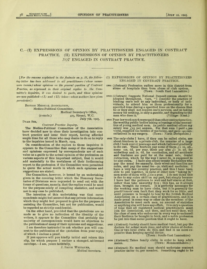 British Medical Journal OPINIONS OF PRACTITIONERS [JULY 22, 1905. C.—(I) EXPRESSIONS OF OPINION BY PRACTITIONERS ENGAGED IN CONTRACT PRACTICE. (II) EXPRESSIONS OF OPINION BY PRACTITIONERS NOT ENGAGED IN CONTRACT PRACTICE. [For the reasons explained in the footnote on p. 33, the folloiv- ing letter has been addressed to all practitioners ('whose names were known) whose opinions on the general question of Contract Practice, as expressed in their original replies to the Com- mittee's inquiries, it was desired to quote, and those opinions are now published—(I) and (II) below—whose authors have given permission'll: British Medical Association, Medico-Political Committee, Medical Secretary’s Office, (2 ends.) 429, Strand, W.C. July 7th, 1905. Dear Sir, Contract Practice Inquiry. The Medico-Political Committee of the Association have decided now to close their investigation into con- tract practice and issue their report, having afforded ample time for all those who may desire to do so to reply to the inquiries issued in March, 1904. On consideration of the replies to those inquiries it appears to the Committee that many of the suggestions and opinions expressed by correspondents are of such value as a guide to the actual opinion of the profession on various aspects of this important subject, that ic would add materially to the usefulness of their forthcoming report to the profession if the Committee were permitted to quote the actual words in which such opinions and suggestions are stated. The Committee, however, is bound by an undertaking given in the covering letter which the Honorary Secre- taries of Divisions were requested to send out with the forms of questions, namely, that the replies would be used for the purpose solely of compiling statistics, and would not in any case be published. The intention of this undertaking was that corre- spondents might feel assured that any private information which they might feel prepared to give for the purpose of assisting the Committee, but not for publication, would be regarded as strictly confidential. On the other hand, provided that the quotations are so made as to give no indication of the identity of the writers, it appears to the Committee that probably the majority of correspondents would have no objection to the publication of many of their opinions and suggestions. I am therefore instructed to ask whether you will con- sent to the publication of the quotation from your reply, of which I enclose a proof. If you approve will you kindly initial and return this slip, for which purpose I enclose a stamped, addressed envelope.—I am, yours faithfully, J. Smith Whitaker, Medical Secretary. (1) EXPRESSIONS OF OPINION BY PRACTITIONERS ENGAGED IN CONTRACT PRACTICE. i9«i (Abstract) Profession suffers more in this district from abuse of hospitals than from abuse of club system. (Town : South East Lancashire.) 1913 (Abstract) Suggests National Deposit system should be adopted throughout. Says, “I consider the practice of binding one’s self to any individual, or body of indi- viduals, to attend him or them professionally for a specified time during a specified time on the chance that he or they shall not require one’s services, and so taking money for nothing, is only a gamble, and degrading to the man who does it.” (Village: Kent.) inis Poor-lawworkmuchworsepaidthanothercontractpractice, the wealthy public bodies taking advantage of the necessi- ties of young medical men. As public medical officer my salary was £23 per annum. For that sum I paid 1,300 visits, supplied 600 bottles of medicine, and gave 140 con- sultations in my surgery. (Town: North Derbyshire.) 1923 The only clubs I have, if they can be called clubs, are about fourteen in a private club, the remains of a large club I took over 27 years ago and which I allowed gradually to die out. These fourteen pay some of them £1 is. od., some 10s. 6d. per year, these pay also £1 is. od. for midwifery and 29. 6d. for vaccination, and all accidents and fractures are paid for at the usual rate, dental extraction, which by the way I never do, is supposed to be also extra. 1 have also about twenty Rechabites who pay the usual fee annually, their wives and families are extra, and pay the usual fee—5s. visit and medicine. I have a very fair country practice, and this I have been able to put together, in spite of other men “ taking in” men some of them with ^200 a year. I do not think this is due to any extra skill on my part, but simply because I have had the patience to wait and half starve at first, rather than take unworthy fees ; this has, as it always does, brought its reward. It is perfectly necessary for the working man to have clubs, but it is generally the practitioners’own fault that they work for so little, and until pressure is brought to bear by the British Medical Association on a certain class of practitioners, and it is made penal in some way or other on the members of the Association to meet such men. no amount of statistics or anything else will have any effect. It is only a question of time that all registered medical practitioners must join the Association, and then, and not until theD, will the class of men who endeavour in every way to undersell their brethren be brought to book, and a noble profession be put into that social position that it ought to have. 1925 (Abstract) Society should have medical fund, but pay the doctors for actual work done, and allow choice of doctor. One or two local clubs do this, and find it no more ex- pensive than keeping special doctor. (Town: South-East Lancashire) 1936 (Abstract)’ Takes family clubs in order to keep adult males. (Town: Monmouthshire.) 1915 (Abstract) No medical man should undertake contract practice under 63. per member. Something ought to be