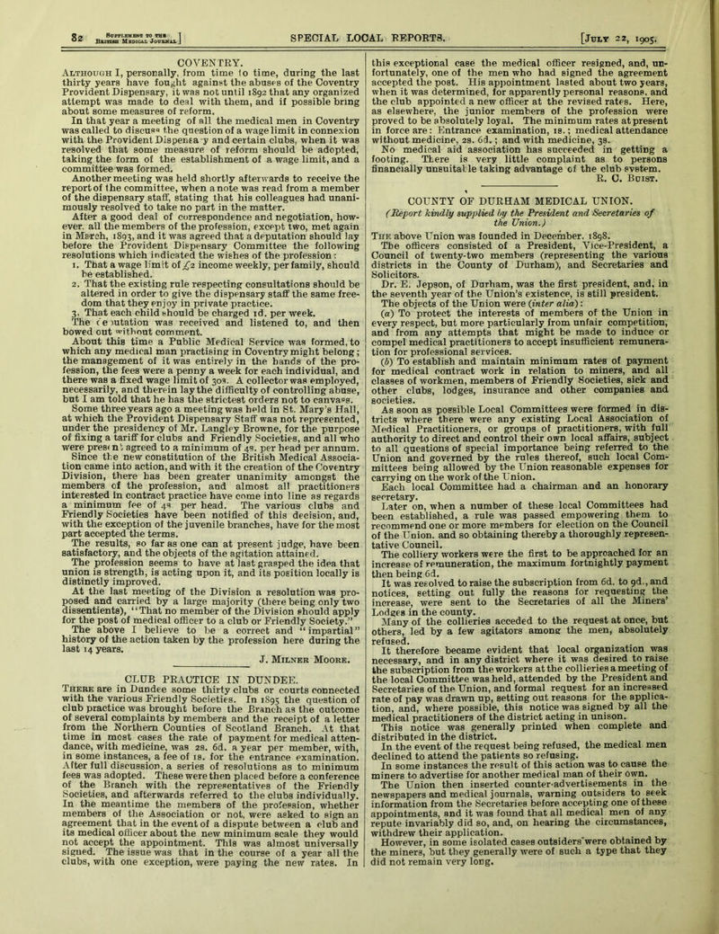 British Medical Journal COVENTRY. Although I, personally, from time 1o time, during the last thirty years have fought against the abuses of the Coventry Provident Dispensary, it was not until 1892 that any organized attempt was made to deal with them, and if possible bring about some measures of reform. In that year a meeting of all the medical men in Coventry was called to discus'3 the question of a wage limit in connexion with the Provident Dispensa y and certain clubs, when it was resolved that some measure of reform should be adopted, taking the form of the establishment of a wage limit, and a committee was formed. Another meeting was held shortly afterwards to receive the report of Ihe committee, when a note was read from a member of the dispensary staff, stating that his colleagues had unani- mously resolved to take no part in the matter. After a good deal of correspondence and negotiation, how- ever. all the members of the profession, except two, met again in March, 1893, and it was agreed that a deputation should lay before the Provident Dispensary Committee the following resolutions which indicated the wiehes of the profession : 1. That a wage limit of £2 income weekly, per family, should be established. 2. That the existing rule respecting consultations should be altered in order to give the dispensary staff the same free- dom that they enjoy in private practice. 3. That each child should be charged id. per week. The c e mtation was received and listened to, and then bowed out without comment. About this time a Public Medical Service was formed, to which any medical man practising in Coventry might belong ; the management of it was entirely in the hands of the pro- fession, the fees were a penny a week for each individual, and there was a fixed wage limit of 30s. A collector was employed, necessarily, and therein lay the difficulty of controlling abuse, but I am told that he has the strictest orders not to canvass. Some three years ago a meeting was held in St.. Mary’s Hall, at which the Provident Dispensary Staff was not represented, under the presidency of Mr. Langley Browne, for the purpose of fixing a tariff for clubs and Friendly Societies, and all who were present agreed to a minimum of 4s. per head per annum. Since the new constitution of the British Medical Associa- tion came into action, and with it the creation of the Coventry Division, there has been greater unanimity amongst the members of the profession, and almost all practitioners interested in contract practice have come into line as regards a minimum fee of 4s per head. The various clubs and Friendly Societies have been notified of this decision, and, with the exception of the juvenile branches, have for the most part accepted the terms. The results, so far as one can at present judge, have been satisfactory, and the objects of the agitation attained. The profession seems to have at last grasped the idea that union is strength, is acting upon it, and its position locally is distinctly improved. At the last meeting of the Division a resolution was pro- posed and carried by a large majority (there being only two dissentients), “That no member of the Division should apply for the post of medical officer to a club or Friendly Society.” The above I believe to be a correct and “impartial” history of the action taken by the profession here during the last 14 years. J. Milner Moore. CLUB PRACTICE IN DUNDEE. There are in Dundee some thirty clubs or courts connected with the various Friendly Societies. In 1895 the question of club practice was brought before the Branch as the outcome of several complaints by members and the receipt of a letter from the Northern Counties of Scotland Branch. At that time in most cases the rate of payment for medical atten- dance, with medicine, was 2s. 6d. a year per member, with, in some instances, a fee of is. for the entrance examination. After full discussion, a series of resolutions as to minimum fees was adopted. These were then placed before a conference of the Branch with the representatives of the Friendly Societies, and afterwards referred to the clubs individually. In the meantime the members of the profession, whether members of the Association or not, were asked to sign an agreement that in the event of a dispute between a club and its medical officer about the new minimum scale they would not accept the appointment. This was almost universally signed. The issue was that in the course of a year all the clubs, with one exception, were paying the new rates. In this exceptional case the medical officer resigned, and, un- fortunately, one of the men who had signed the agreement accepted the post. His appointment lasted about two years, when it was determined, for apparently personal reasons, and the club appointed a new officer at the revised rates. Here, as elsewhere, the junior members of the profession were proved to be absolutely loyal. The minimum rates at present in force are: Entrance examination, is.; medical attendance without medicine, 2s. 6d.; and with medicine, 3s. No medical aid association has succeeded in getting a footing. There is very little complaint as to persons financially unsuitable taking advantage of the club system. R. 0. Bdist. % COUNTY OF DURHAM MEDICAL UNION. (Report kindly supplied by the President and Secretaries of the Union.) The above Union was founded in December. 1898. The officers consisted of a President, Vice-President, a Council of twenty-two members (representing the various districts in the County of Durham), and Secretaries and Solicitors. Dr. E. Jepson, of Durham, was the first president, and, in the seventh year of the Union’s existence, is still president. The objects of the Union were (inter alia): (а) To protect the interests of members of the Union in every respect, but more particularly from unfair competition, and from any attempts that might be made to induce or compel medical practitioners to accept insufficient remunera- tion for professional services. (б) To establish and maintain minimum rates of payment for medical contract work in relation to miners, and all classes of workmen, members of Friendly Societies, sick and other clubs, lodges, insurance and other companies and societies. As soon as possible Local Committees were formed in dis- tricts where there were any existing Local Association of Medical Practitioners, or groups of practitioners, with full authority to direct and control their own local affairs, subject to all questions of special importance being referred to the Union and governed by the rules thereof, such local Com- mittees being allowed by the Union reasonable expenses for carrying on the work of the Union. Each local Committee had a chairman and an honorary secretary. Later on, when a number of these local Committees had been established, a rule was passed empowering them to recommend one or more members for election on the Council of the UDion. and so obtaining thereby a thoroughly represen- tative Council. The colliery workers were the first to be approached for an increase of remuneration, the maximum fortnightly payment then being 6d. It was resolved to raise the subscription from 6d. to 9d., and notices, setting out fully the reasons for requesting the increase, were sent to the Secretaries of all the Miners’ Lodges in the county. Many of the collieries acceded to the request at once, but others, led by a few agitators among the men, absolutely refused. . It therefore became evident that local organization was necessary, and in any district where it was desired to raise the subscription from the workers at the collieries a meeting of the local Committee was held, attended by the President and Secretaries of the Union, and formal request for an increased rate of pay was drawn up, setting out reasons for the applica- tion, and, where possible, this notice was signed by all the medical practitioners of the district acting in unison. This notice was generally printed when complete and distributed in the district. In the event of the request being refused, the medical men declined to attend the patients so refusing. In some instances the result of this action was to cause the miners to advertise for another medical man of their Own. The Union then inserted counter-advertisements in the newspapers and medical journals, warning outsiders to seek information from the Secretaries before accepting one of these appointments, and it was found that all medical men of any repute invariably did so, and, on hearing the circumstances, withdrew their application. _ _ . However, in some isolated cases outsiders'were obtained by the miners, but they generally were of such a type that they did not remain very long.