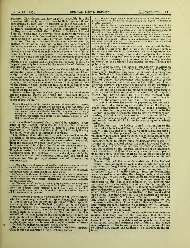 ,pensary. This Committee, having gone thoroughly into the question, ultimately reported that in their opinion it was inexpedient at that time to proceed to the formation of a provident dispensary, and the matter was therefore postponed for future consideration. Later on the Committee drafted a /pooling scheme, called the “ Friendly Societies’ Medical Service,” which embodies several novel features in respect to ■contract work, and is designed to meet the requirements of clubs finding it impracticable to remain connected with the institute. The main features in the new scheme are: (1) Instead of individual surgeons holding club appointments, and every member of a club being obliged to be attended by the one club surgeon, each patient shall have the right to choose his doctor from amongst the members of the Associa- tion. (2) The entire management of the service would be in the hands of the staff and a paid secretary whom they would •appoint. The contributions of members would be 5s. per annum for each adult, and 49. per annum for each juvenile, to be paid quarterly in advance by the secretaries of club to the secretary of the service. It would be open for any member to change his doctor on giving due notice to that effect, and each surgeon would have a right to decline to take on his list any member whom he .preferred not to attend. This scheme in the meantime re- mains in abeyance, but, so far as our Society is concerned, is >ripe for discussion in a conference between the representatives •of the Friendly Societies and the medical men if, and as soon -as, any overtures in this direction may be received from that ‘section of the public. Overtures having been received by some of our members to Induce them to accept office with the “National Deposit friendly Society ” the matter was brought up for discussion, when it was resolved : That In the opinion of this Society the rules of the National Deposit Friendly Society as they stand would tend to lower the status and fees of medical practitioners, and therefore it is not desirable that the medical profession should formally recognize this Friendly Society unless rules are added providing some guarantee in the nature of a wage limit, with power to the medical officers in each district to enforce the same; •and it was therefore agreed that it would be contrary to the rules of our District Committee for any member to act as medical officer to this Society so long as it had no proper wage limit. As a result the National Deposit Friendly Society has failed to obtain a footing in this borough. The District Committee next turned its attention to the •question of Medical Aid Societies, with special regard to the pernicious system of indiscriminate canvassing inseparable from the methods by which these societies are worked. In furtherance of this object the Yarmouth practitioners ad- dressed a memorial to all the licensing bodies of the United 'Kingdom setting forth the abuses which had grown up in connexion with the systems of medical aid, especially by certain Industrial Life Assurance Companies and other lay -associations. The principal abuses referred to were thus summarized: fa) The admission of persons not needing such assistance to medical •benefits intended primarily for the relief of the poorer classes. (b) The admission of women and children to these benefits at entirely Inadequate rates of payment for the medical officer. (c) Specially in the case of industrial assurance and similar societies a system of indiscriminate canvassing, whereby the private patients of other medical men are solicited—directly for the company, indirectly 'for its medical officer. (d) The conduct of medical practice by lay organizations purely as a commercial speculation, this being most flagrant where, as in some ■cases, the medical officer receives a fixed salary; and beyond this amount the fees accruing irom his work are appropriated as the profits ■of his non-medical employers. The memorial proceeded to recite how one of our members, who had previously held such an appointment, had resigned It; but in the absence of any declaration as to these appoint- ments by the General Medical Council, or by the bodies granting medical qualifications, the Company readily found and appointed a substitute and so defeated the efforts of the ■ memorialists to remedy this abuse. The memorial further ■ submitted that canvassing by lay bodies on behalf of medical men employed by them was contrary to the first principles •underlying proper professional relations, and that appoint- ments depending on such canvassing ought not to be permitted “to be held by registered medical practitioners. The memorial concluded by submitting the following ques- tions to the consideration of the licensing bodies: T Si PPr.KMENT TO THE L British Medtcal Journal (а) Is the holding of appointments such as are herein described com- patible with the conditions under which your degree or diploma is granted and held? (б) If the holding of such appointments by your graduates or diplo- mates does not contravene the existing regulations, does not your Council consider that in the interests of the medical profession and of the public by-laws forbidding such practice should be adopted? (c) Is not your Senate or Council of opinion that for a medical man to hold such appointments should be declared by the General Medical Council to be conduct “ infamous in a professional respect,” and if so will your Council instruct its representative on the General Medical Council to support such a declaration ? A copy of thi9 memorial was also sent to every local Medica , Society in the kingdom that we were able to discover, with a letter expressing the hope that each local Society might see the desirability of eo-operation and the adoption of measures calculated to bring the abuses complained of forcibly to the notice of the licensing and governing bodies. A copy was also forwarded to the editors of the leading medical journals for publication. In November, 1897, a member of our Association attended a meeting of the Society of Members of the Royal College of Surgeons of England, and spoke in support of a resolution in re Medical Aid Associations, and later on two other of our members attended before the Committee of the General Medical Council for conference with representatives of the Friendly Societies, and in conjunction with two of our Norwich confreres gave evidence in respect of the working of Medical Aid Associations in Norwich and Great Yarmouth. In 1899 the one outstanding member of the profession in private practice here resigned all his medical aid appoint- ments, and, having given up his private medical club, ultimately joined our Society, and from that time it has in- cluded all the private practitioners in Great Yarmouth. In connexion with the canvassing question, the subject of private medical clubs occupied the attention of the Society. These organizations were criticized as being undignified and undesirable, likely to cause friction in relation to the patients of family attendants and to foster a system of can- vassing, without which, in some form or another, clubs of this kind cannot exist, and it was agreed that no member of our Association should in future form or carry on a private medical club. In February, 1900 the Society turned its attention to the Liverpool Victoria Legal Friendly Society, which, in conjunc- tion with the National Medical Aid Company, had imported a medical man in the place of their late surgeon, who, as I previously mentioned, had resigued his medical aid appoint- ments and joined our Association. We resolved to take immediate steps to gather such evidence as was possible in the matter of the medical officership of the Liverpool Victoria Society, and, if evidence of canvassing could be established, that the conduct of the medical officer should be laid before the General Medical Council, a9 being the only course open to us to put a stop, once and for all, to the system of touting and advertising by which these and kindred societies maintained their existence. Having obtained the valuable assistance of the Medical Defence Union, we went to work, and with infinite pains and trouble were at length able to procure undoubted evidence of canvassing on the part of the touts in the employ of the Liverpool Victoria Friendly Society. Statutory declarations were obtained substantiating the charges made, and we anti- cipated that the case would come before the General Medical Council in May, 1901. However, from some unexplained cause and to our infinite disappointment, the hearing was postponed till the following November. In that month the case came on for hearing. Two of our members attended to give evidence in support of their statutory declarations or to submit themselves to cross-examination in the box if called on to do so. The insurance societies had secured the services of eminent counsel—Mr. Lawson Walton, K.C., M.P., and Mr. Charles Mathews—while we were represented by Dr. Bateman, the Secretary of the Medical Defence Union. The case, which was most admirably conducted by Dr. Bateman, occupied the whole of one day and half of the next, and ter- minated entirely in our favour. In delivering the verdict of the Council the President re- marked that they came to the conclusion that the facts alleged against him had been proved to the satisfaction of the Council. In order to give defendant an opportunity of recon- sidering his position, the further consideration of the charge was postponed till the following session, when he would have to appear and satisfy the Council of his conduct in the in- terval.