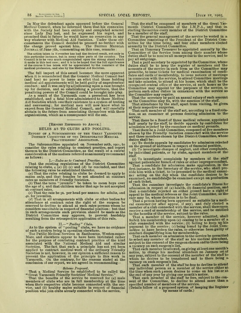 85 RirPPT.TVMENT TO THE British Medical Journal SPECIAL LDCAL EE POETS. f July 22, 1905. In May the defendant again appeared before the General Medical Council, when he informed them that his connexion with the Society had been entirely and completed severed since Lady Day last, and he expressed his regret, and promised that in future he would have no connexion in any way whatever with Medical Aid Societies. Under these cir- cumstances the Council decided to proceed no further with the charge proved against him. The British Medical Journal of June 7th, commenting on this case, remarks : The action taken in November has had the desired result, not only in this particular instance, but in many other parts oi the country. The Council is to be very much congratulated upon the strong stand which it made in this test case ; and it is to be hoped that the full significance of the course it has taken will be appreciated by the members of the medical profession, and also by the Medical Aid Societies. The full import of this award becomes the more apparent when it is remembered that the General Medical Council had (and has) no power to issue an edict that those holding medical aid appointments will be held guilty of unprofessinal conduct; and it was only by adjudicating upon a case brought up for decision, and so establishing a precedence, that the penalizing powers of the Council could be brought into play. As a result of the Yarmouth case a precedent has been established, and a fatal blow administered to those Medical Aid Societies which owe their existence to a system of touting and canvassing; for medical men will now know what to expect from the General Medical Council, and will carefully abstain in the future from associating themselves with these organizations, which as a consequence will die out. [Report Eeferred to Above.] EULES AS TO CLUBS AND POOLING. Eeport of a Subcommittee of the Great Yarmouth District Committee of the Incorporated Medical Practitioners’ Association. The Subcommittee appointed on November 20th, 1901, to consider the rules relating to contract practice, and report thereon to the District Committee, as the result of a careful consideration of the matters referred unanimously recommend as follows: I.—Rules as to Contract Practice. That the existing regulations of the District Committee relating to clubs, 4 (a) (6) (c) and (d) be rescinded, and that the following rules be substituted therefor. (а) That the rules relating to clubs be deemed to apply to males only, and that females be not attended at contract rates as members of Friendly Societies. (б) That the term “juvenile” be taken to mean boys over the age of 5. and that children under that age be not accepted at contract rates. (c) That the rate be 5s. per head per annum for adults, and 48. for juveniles. (d) That in all arrangements with clubs or other bodies for attendance at contract rates the right of the surgeon be reserved to decline to attend at such rates persons whom he considers unsuitable in respect of financial position ; but that in such arrangements such prevision should be made as the District Committee may approve, to prevent hardship resulting from the retrospective application of this rule. II.—“Pooling” Clubs. As to the system of “pooling ” clubs, we have no evidence of such a system being in operation elsewhere. Tne Public Medical Services in Eastbourne, Weston-super- Mare, and elsewhere appear to have been instituted rather for the purpose of combating contract practice of the kind associated with the National Medical Aid and similar Societies. The fact that such a principle has not yet been applied to contract medical work of the ordinary Friendly Societies is not, however, in our opinion a sufficient reason to prevent the application of the principle to this work in Yarmouth. On the contrary, for the reasons stated at the conclusion of our report, we are agreed in recommending— Scheme Proposed. That a Medical Service be established to be called the “ Great Yarmouth Friendly Societies’ Medical Service.” That the benefits of the service be reserved for (a) male members of clubs who are in full membership at the time when their respective clubs become connected with the ser- vice, and (6) healthy males suitable in respect of financial position who join clubs already connected with the service. That the staff be composed of members of the Great Yar- mouth District Committee of the I.M.P.A., and that in starting the service every member of the District Committee be a member of the staff. That the general management of the service be vested in a Committee consisting of the President of the District Com- mittee for the time being, and four other members elected annually by the District Committee. That an Honorary Treasurer be appointed annually by the Committee of the Service from among their number whose duties shall be to receive all moneys due to the service, and to- pay all outgoings. That a paid secretary be appointed by the Committee, whose duties shall be to keep the register of members and the accounts of the service in such form as the Committee may prescribe, to issue tickets for medical examination of candi- dates and cards of membership, to issue notices of meetings in connexion with the service, to attend Committee meetings and take minutes, to attend at his house, which shall be the recognized central office of the service, at such hours as the Committee may appoint for the purposes of the service, to perform such other duties in connexion with the service as the Committee may require. That the secretary be paid an annual salary of such amount as the Committee may fix, with the sanction of the staff. That attendance by the staff, apart from visiting, be given at their respective surgeries. That each member of the staff act, according to a fixed rota- tion, as an examiner of persons desiring admission to the service. That there be a Board of three medical referees, appointed half yearly by the staff, to decide appeals by candidates for admission rejected by the examiner on medical grounds. That there be a Joint Committee, composed of five members chosen by the Friendly Societies connected with the service and three members chosen by the District Committee, whose duties shall be: (a) To decide appeals by candidates for admission rejected on the ground of unfitness in respect of financial position. (b) To investigate charges of neglect, and other complaints, by individual patients, or by clubs, against members of the staff. (c) To investigate complaints by members of the staff against patients for breach of rules or other improper conduct. That a candidate for admission make application, in the first instance, to the Secretary of the service, who shall pro- vide him with a ticket, to be presented to the medical exami- ner acting on the day when the candidate desires to be examined, no candidate|to be examined except on production of such ticket. That the examiner investigate the candidate’s fitness for admission in respect of (a) health, (b) financial position, and that a candidate rejected on either ground have a right of appeal to the medical referees or the Joint Committee, as the case may be, whose decision is to be final. That a person having been approved as suitable by a medi- cal examiner (or after appeal, if any), and duly elected a member of a club connected with the service, shall thereupon receive a card of membership of the service, and be entitled to the benefits of the service, subject to the rules. That a member of the service, however admitted, shall forfeit his membership upon (a) ceasing to be a member of a club connected with the service; (b) failing to keep up hi& payment to the service; (c)being found by the Joint Com- mittee to have broken the rules, or otherwise been guilty of conduct disqualifying him for membership. That each member on admission to the service be permitted to select any member of the staff as his medical attendant, subject to the consent of the surgeon chosen and to there being a vacancy on such surgeon’s list. f That each member be allowed, on giving at least one month s notice, to change his medical attendant on January 1st of any year, subject to the consent of the member of the staff to> whom he desires to be transferred and to there being a vacancy on such surgeon’s list. That each member of the staff be free to decline to attend any individual person as a member of the service either at the time when such person desires to come on his list or at the end of any year by giving one month’s notice. That each member of the staff be free, subject to the con- sent of the Committee, to decline to attend more than a specified number of members of the service. (Details follow of a proposed system of keeping the Eegister • by means of cards.)