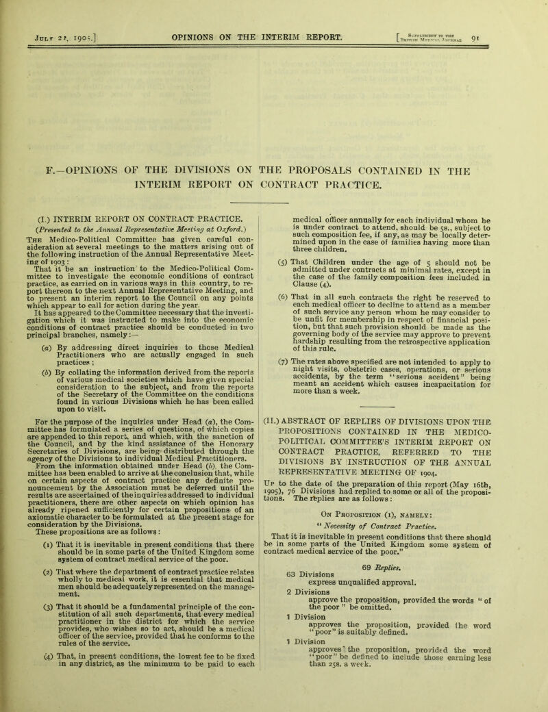 LBuTTI«H •lOFBNAL 7* F.—OPINIONS OF THE DIVISIONS ON THE PROPOSALS CONTAINED IN THE INTERIM REPORT ON CONTRACT PRACTICE. (I.) INTERIM REPORT ON CONTRACT PRACTICE. (Presented to the Annual Representative Meeting at Oxford.) The Medico-Political Committee has given careful con- sideration at several meetings to the matters arising out of the following instruction of the Annual Representative Meet- ing of 1903: That it be an instruction to the Medico-Political Com- mittee to investigate the economic conditions of contract practice, as carried on in various ways in this country, to re- port thereon to the next Annual Representative Meeting, and to present an interim report to the Council on any points which appear to call for action during the year. It has appeared to the Committee necessary that the investi- gation which it was instructed to make into the economic conditions of contract practice should be conducted in two principal branches, namely («) By addressing direct inquiries to these Medical Practitioners who are actually engaged in such practices ; Q>) By collating the information derived from the reports of various medical societies which have given special consideration to the subject, and from the reports of the Secretary of the Committee on the conditions found in various Divisions which he has been called upon to visit. For the purpose of the inquiries under Head (a), the Com- mittee has formulated a series of questions, of Which copies are appended to this report, and which, with the sanction of the Council, and by the kind assistance of the Honorary Secretaries of Divisions, are being distributed through the agency of the Divisions to individual Medical Practitioners. From the information obtained under Head (6), the Com- mittee has been enabled to arrive at the conclusion that, while on certain aspects of contract practice any definite pro- nouncement by the Association must be deferred until the results are ascertained of the inquiries addressed to individual practitioners, there are other aspects on which opinion has already ripened sufficiently for certain propositions of an axiomatic character to be formulated at the present stage for consideration by the Divisions. These propositions are as follows: (1) That it is inevitable in present conditions that there should be in some parts of the United Kingdom some system of contract medical service of the poor. (2) That where the department of contract practice relates wholly to medical work, it is essential that medical men should be adequately represented on the manage- ment. (3) That it should be a fundamental principle of the con- stitution of all such departments, that every medical practitioner in the district for which the service provides, who wishes so to act, should be a medical officer of the service, provided that he conforms to the rules of the service. <4) That, in present conditions, the lowest fee to be fixed j in any district, as the minimum to be paid to each medical officer annually for each individual whom he is under contract to attend, should be 5s., subject to such composition fee, if any, as may be locally deter- mined upon in the case of families having more than three children. (5) That Children under the age of 5 should not be admitted under contracts at minimal rates, except in the case of the family composition fees included in Clause (4). (6) That in all such contracts the right be reserved to each medical officer to decline to attend as a member of such service any person whom he may consider to be unfit for membership in respect of financial posi- tion, but that such provision should be made as the governing body of the service may approve to prevent hardship resulting from the retrospective application of this rule. (7) The rates above specified are not intended to apply to night visits, obstetric cases, operations, or serious accidents, by the term “serious accident” being meant an accident which causes incapacitation for more than a week. (II.) ABSTRACT OF REPLIES OF DIVISIONS UPON THE PROPOSITIONS CONTAINED IN THE MEDICO- POLITICAL COMMITTEE’S INTERIM REPORT ON CONTRACT PRACTICE, REFERRED TO THE DIVISIONS BY INSTRUCTION OF THE ANNUAL REPRESENTATIVE MEETING OF 1904. Up to the date of the preparation of this report (May 16th, ‘905). 76 Divisions had replied to some or all of the proposi- tions. The replies are as follows : On Proposition (i), namely: “ Necessity of Contract Practice. That it is inevitable in present conditions that there should be in some parts of the United Kingdom some system of contract medical service of the poor.” 69 Replies. 63 Divisions express unqualified approval. 2 Divisions approve the proposition, provided the words “ of the poor ” be omitted. 1 Division approves the proposition, provided the word “poor” is suitably defined. 1 Division approves’ the proposition, provided the word “poor” be defined to include those earning less than 25s. a week.