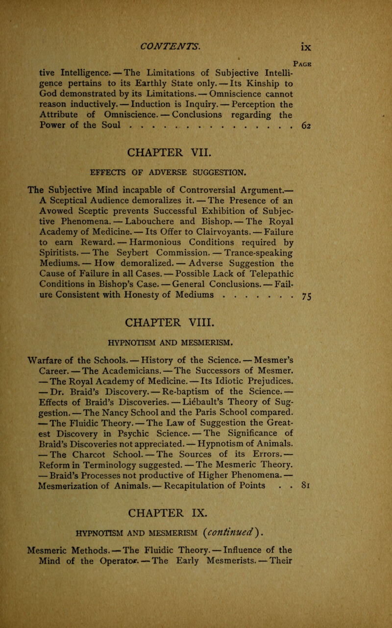 Page tive Intelligence. — The Limitations of Subjective Intelli- gence pertains to its Earthly State only. — Its Kinship to God demonstrated by its Limitations. — Omniscience cannot reason inductively. — Induction is Inquiry. — Perception the Attribute of Omniscience. — Conclusions regarding the Power of the Soul 62 CHAPTER VII. EFFECTS OF ADVERSE SUGGESTION. The Subjective Mind incapable of Controversial Argument.— A Sceptical Audience demoralizes it. — The Presence of an Avowed Sceptic prevents Successful Exhibition of Subjec- tive Phenomena. — Labouchere and Bishop. — The Royal Academy of Medicine. — Its Offer to Clairvoyants. — Failure to earn Reward. — Harmonious Conditions required by Spiritists. — The Seybert Commission. — Trance-speaking Mediums. — How demoralized. — Adverse Suggestion the Cause of Failure in all Cases. — Possible Lack of Telepathic Conditions in Bishop’s Case. — General Conclusions. — Fail- ure Consistent with Honesty of Mediums 75 CHAPTER VIII. HYPNOTISM AND MESMERISM. Warfare of the Schools. — History of the Science. — Mesmer’s Career.—The Academicians. — The Successors of Mesmer. — The Royal Academy of Medicine. — Its Idiotic Prejudices. — Dr. Braid’s Discovery. — Re-baptism of the Science.— Effects of Braid’s Discoveries. — Liebault’s Theory of Sug- gestion.— The Nancy School and the Paris School compared. — The Fluidic Theory. — The Law of Suggestion the Great- est Discovery in Psychic Science. — The Significance of Braid’s Discoveries not appreciated. — Hypnotism of Animals. — The Charcot School.—The Sources of its Errors.— Reform in Terminology suggested.—The Mesmeric Theory. — Braid’s Processes not productive of Higher Phenomena. — Mesmerization of Animals. — Recapitulation of Points . . 81 CHAPTER IX. HYPNOTISM AND MESMERISM {continued}. Mesmeric Methods. — The Fluidic Theory. — Influence of the Mind of the Operator. — The Early Mesmerists. — Their