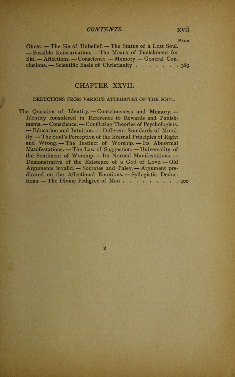 Page Ghost. — The Sin of Unbelief.—The Status of a Lost Soul. — Possible Reincarnation. — The Means of Punishment for Sin. — Affections. — Conscience. — Memory. — General Con- clusions. — Scientific Basis of Christianity 389 CHAPTER XXVII. DEDUCTIONS FROM VARIOUS ATTRIBUTES OF THE SOUL. The Question of Identity. — Consciousness and Memory. — Identity considered in Reference to Rewards and Punish- ments.— Conscience. — Conflicting Theories of Psychologists. — Education and Intuition. — Different Standards of Moral- ity. — The Soul’s Perception of the Eternal Principles of Right and Wrong. — The Instinct of Worship. — Its Abnormal Manifestations. — The Law of Suggestion. — Universality of the Sentiment of Worship. — Its Normal Manifestations.— Demonstrative of the Existence of a God of Love. — Old Arguments invalid. — Socrates and Paley. — Argument pre- dicated on the Affectional Emotions. — Syllogistic Deduc- tions. — The Divine Pedigree of Man 400 2