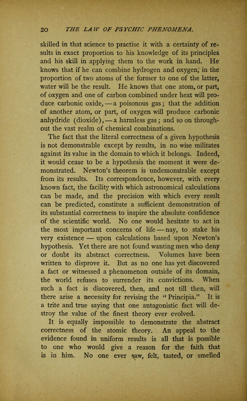 skilled in that science to practise it with a certainty of re- sults in exact proportion to his knowledge of its principles and his skill in applying them to the work in hand. He knows that if he can combine hydrogen and oxygen, in the proportion of two atoms of the former to one of the latter, water will be the result. He knows that one atom, or part, of oxygen and one of carbon combined under heat will pro- duce carbonic oxide,—a poisonous gas; that the addition of another atom, or part, of oxygen will produce carbonic anhydride (dioxide), — a harmless gas; and so on through- out the vast realm of chemical combinations. The fact that the literal correctness of a given hypothesis is not demonstrable except by results, in no wise militates against its value in the domain to which it belongs. Indeed, it would cease to be a hypothesis the moment it were de- monstrated. Newton’s theorem is undemonstrable except from its results. Its correspondence, however, with every known fact, the facility with which astronomical calculations can be made, and the precision with which every result can be predicted, constitute a sufficient demonstration of its substantial correctness to inspire the absolute confidence of the scientific world. No one would hesitate to act in the most important concerns of life — nay, to stake his very existence — upon calculations based upon Newton’s hypothesis. Yet there are not found wanting men who deny or doubt its abstract correctness. Volumes have been written to disprove it. But as no one has yet discovered a fact or witnessed a phenomenon outside of its domain, the world refuses to surrender its convictions. When such a fact is discovered, then, and not till then, will there arise a necessity for revising the “ Principia.” It is a trite and true saying that one antagonistic fact will de- stroy the value of the finest theory ever evolved. It is equally impossible to demonstrate the abstract correctness of the atomic theory. An appeal to the evidence found in uniform results is all that is possible to one who would give a reason for the faith that is in him. No one ever *5aw, felt, tasted, or smelled