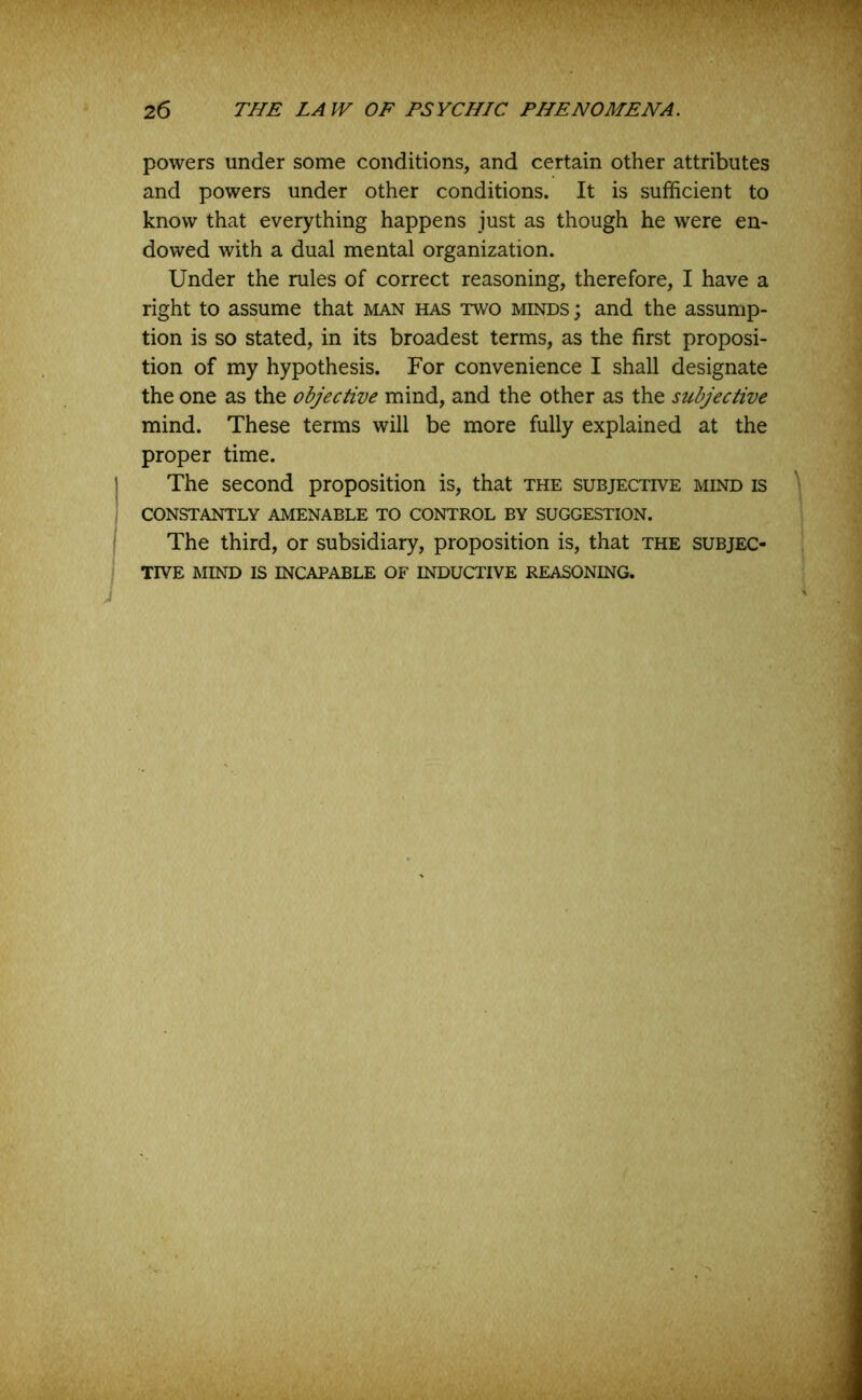 powers under some conditions, and certain other attributes and powers under other conditions. It is sufficient to know that everything happens just as though he were en- dowed with a dual mental organization. Under the rules of correct reasoning, therefore, I have a right to assume that man has two minds; and the assump- tion is so stated, in its broadest terms, as the first proposi- tion of my hypothesis. For convenience I shall designate the one as the objective mind, and the other as the subjective mind. These terms will be more fully explained at the proper time. The second proposition is, that the subjective mind is CONSTANTLY AMENABLE TO CONTROL BY SUGGESTION. The third, or subsidiary, proposition is, that the subjec- tive MIND IS INCAPABLE OF INDUCTIVE REASONING.