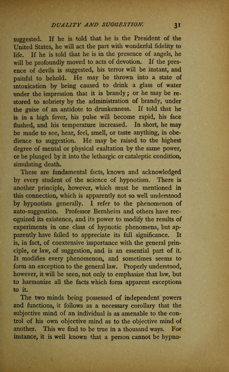 suggested. If he is told that he is the President of the United States, he will act the part with wonderful fidelity to life. If he is told that he is in the presence of angels, he will be profoundly moved to acts of devotion. If the pres- ence of devils is suggested, his terror will be instant, and painful to behold. He may be thrown into a state of intoxication by being caused to drink a glass of water under the impression that it is brandy; or he may be re- stored to sobriety by the administration of brandy, under the guise of an antidote to drunkenness. If told that he is in a high fever, his pulse will become rapid, his face flushed, and his temperature increased. In short, he may be made to see, hear, feel, smell, or taste anything, in obe- dience to suggestion. He may be raised to the highest degree of mental or physical exaltation by the same power, or be plunged by it into the lethargic or cataleptic condition, simulating death. These are fundamental facts, known and acknowledged by every student of the science of hypnotism. There is another principle, however, which must be mentioned in this connection, which is apparently not so well understood by hypnotists generally. I refer to the phenomenon of auto-suggestion. Professor Bernheim and others have rec- ognized its existence, and its power to modify the results of experiments in one class of hypnotic phenomena, but ap- parently have failed to appreciate its full significance. It is, in fact, of coextensive importance with the general prin- ciple, or law, of suggestion, and is an essential part of it. It modifies every phenomenon, and sometimes seems to form an exception to the general law. Properly understood, however, it will be seen, not only to emphasize that law, but to harmonize all the facts which form apparent exceptions to it. The two minds being possessed of independent powers and functions, it follows as a necessary corollary that the subjective mind of an individual is as amenable to the con- trol of his own objective mind as to the objective mind of another. This we find to be true in a thousand ways. For instance, it is well known that a person cannot be hypno-