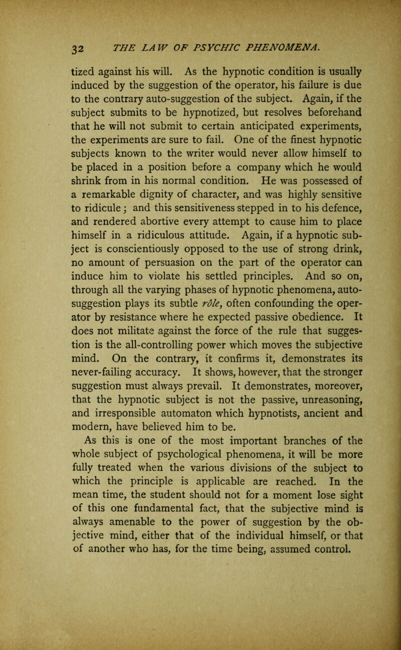 tized against his will. As the hypnotic condition is usually induced by the suggestion of the operator, his failure is due to the contrary auto-suggestion of the subject. Again, if the subject submits to be hypnotized, but resolves beforehand that he will not submit to certain anticipated experiments, the experiments are sure to fail. One of the finest hypnotic subjects known to the writer would never allow himself to be placed in a position before a company which he would shrink from in his normal condition. He was possessed of a remarkable dignity of character, and was highly sensitive to ridicule; and this sensitiveness stepped in to his defence, and rendered abortive every attempt to cause him to place himself in a ridiculous attitude. Again, if a hypnotic sub- ject is conscientiously opposed to the use of strong drink, no amount of persuasion on the part of the operator can induce him to violate his settled principles. And so on, through all the varying phases of hypnotic phenomena, auto- suggestion plays its subtle rdle, often confounding the oper- ator by resistance where he expected passive obedience. It does not militate against the force of the rule that sugges- tion is the all-controlling power which moves the subjective mind. On the contrary, it confirms it, demonstrates its never-failing accuracy. It shows, however, that the stronger suggestion must always prevail. It demonstrates, moreover, that the hypnotic subject is not the passive, unreasoning, and irresponsible automaton which hypnotists, ancient and modern, have believed him to be. As this is one of the most important branches of the whole subject of psychological phenomena, it will be more fully treated when the various divisions of the subject to which the principle is applicable are reached. In the mean time, the student should not for a moment lose sight of this one fundamental fact, that the subjective mind is always amenable to the power of suggestion by the ob- jective mind, either that of the individual himself, or that of another who has, for the time being, assumed control.