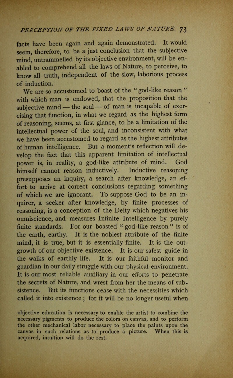 facts have been again and again demonstrated. It would seem, therefore, to be a just conclusion that the subjective mind, untrammelled by its objective environment, will be en- abled to comprehend all the laws of Nature, to perceive, to know all truth, independent of the slow, laborious process of induction. We are so accustomed to boast of the “ god-like reason ” with which man is endowed, that the proposition that the subjective mind — the soul — of man is incapable of exer- cising that function, in what we regard as the highest form of reasoning, seems, at first glance, to be a limitation of the intellectual power of the soul, and inconsistent with what we have been accustomed to regard as the highest attributes of human intelligence. But a moment’s reflection will de- velop the fact that this apparent limitation of intellectual power is, in reality, a god-like attribute of mind. God himself cannot reason inductively. Inductive reasoning presupposes an inquiry, a search after knowledge, an ef- fort to arrive at correct conclusions regarding something of which we are ignorant. To suppose God to be an in- quirer, a seeker after knowledge, by finite processes of reasoning, is a conception of the Deity which negatives his omniscience, and measures Infinite Intelligence by purely finite standards. For our boasted “ god-like reason ” is of the earth, earthy. It is the noblest attribute of the finite mind, it is true, but it is essentially finite. It is the out- growth of our objective existence. It is our safest guide in the walks of earthly life. It is our faithful monitor and guardian in our daily struggle with our physical environment. It is our most reliable auxiliary in our efforts to penetrate the secrets of Nature, and wrest from her the means of sub- sistence. But its functions cease with the necessities which called it into existence; for it will be no longer useful when objective education is necessary to enable the artist to combine the necessary pigments to produce the colors on canvas, and to perform the other mechanical labor necessary to place the paints upon the canvas in such relations as to produce a picture. When this is acquired, intuition will do the rest.