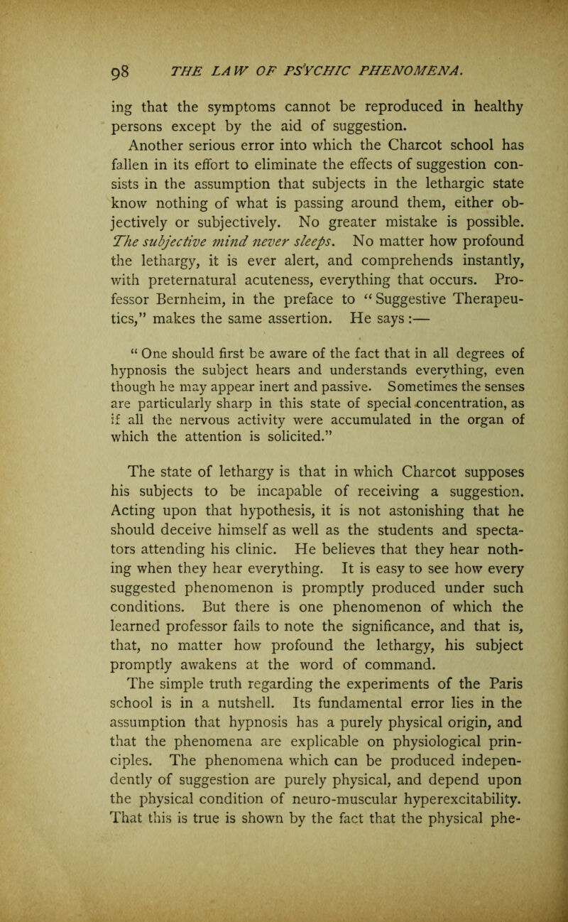 ing that the symptoms cannot be reproduced in healthy persons except by the aid of suggestion. Another serious error into which the Charcot school has fallen in its effort to eliminate the effects of suggestion con- sists in the assumption that subjects in the lethargic state know nothing of what is passing around them, either ob- jectively or subjectively. No greater mistake is possible. The subjective mind never sleeps. No matter how profound the lethargy, it is ever alert, and comprehends instantly, with preternatural acuteness, everything that occurs. Pro- fessor Bernheim, in the preface to “ Suggestive Therapeu- tics,” makes the same assertion. He says :— “ One should first be aware of the fact that in all degrees of hypnosis the subject hears and understands everything, even though he may appear inert and passive. Sometimes the senses are particularly sharp in this state of special -concentration, as if all the nervous activity were accumulated in the organ of which the attention is solicited.” The state of lethargy is that in which Charcot supposes his subjects to be incapable of receiving a suggestion. Acting upon that hypothesis, it is not astonishing that he should deceive himself as well as the students and specta- tors attending his clinic. He believes that they hear noth- ing when they hear everything. It is easy to see how every suggested phenomenon is promptly produced under such conditions. But there is one phenomenon of which the learned professor fails to note the significance, and that is, that, no matter how profound the lethargy, his subject promptly awakens at the word of command. The simple truth regarding the experiments of the Paris school is in a nutshell. Its fundamental error lies in the assumption that hypnosis has a purely physical origin, and that the phenomena are explicable on physiological prin- ciples. The phenomena which can be produced indepen- dently of suggestion are purely physical, and depend upon the physical condition of neuro-muscular hyperexcitability. That this is true is shown by the fact that the physical phe-