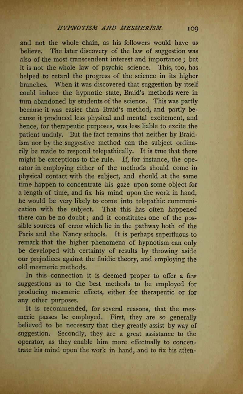 and not the whole chain, as his followers would have us believe. The later discovery of the law of suggestion was also of the most transcendent interest and importance; but it is not the whole law of psychic science. This, too, has helped to retard the progress of the science in its higher branches. When it was discovered that suggestion by itself could induce the hypnotic state, Braid’s methods were in turn abandoned by students of the science. This was partly because it was easier than Braid’s method, and partly be- cause it produced less physical and mental excitement, and hence, for therapeutic purposes, was less liable to excite the patient unduly. But the fact remains that neither by Braid- ism nor by the suggestive method can the subject ordina- rily be made to respond telepathically. It is true that there might be exceptions to the rule. If, for instance, the ope- rator in employing either of the methods should come in physical contact with the subject, and should at the same time happen to concentrate his gaze upon some object for a length of time, and fix his mind upon the work in hand, he would be very likely to come into telepathic communi- cation with the subject. That this has often happened there can be no doubt; and it constitutes one of the pos- sible sources of error which lie in the pathway both of the Paris and the Nancy schools. It is perhaps superfluous to remark that the higher phenomena of hypnotism can only be developed with certainty of results by throwing aside our prejudices against the fluidic theory, and employing the old mesmeric methods. In this connection it is deemed proper to offer a few suggestions as to the best methods to be employed for producing mesmeric effects, either for therapeutic or for any other purposes. It is recommended, for several reasons, that the mes- meric passes be employed. First, they are so generally believed to be necessary that they greatly assist by way of suggestion. Secondly, they are a great assistance to the operator, as they enable him more effectually to concen- trate his mind upon the work in hand, and to fix his atten-