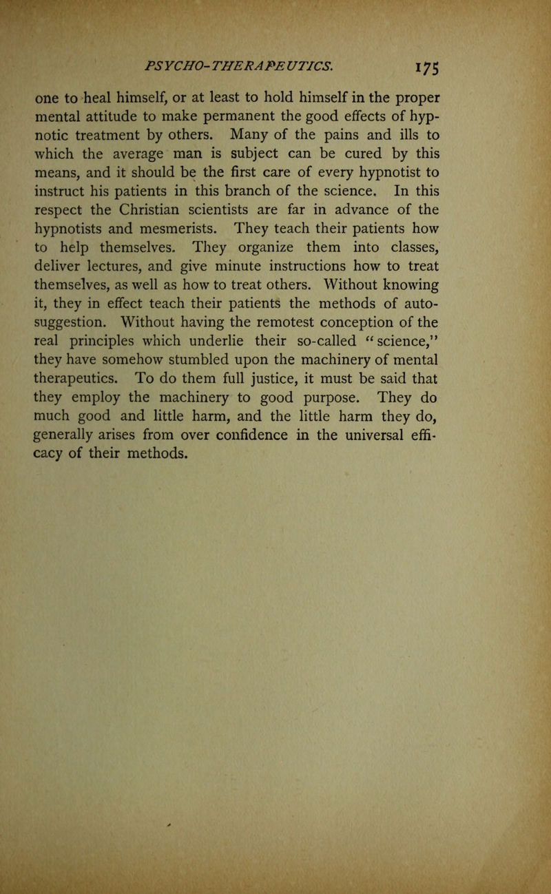 one to heal himself, or at least to hold himself in the proper mental attitude to make permanent the good effects of hyp- notic treatment by others. Many of the pains and ills to which the average man is subject can be cured by this means, and it should be the first care of every hypnotist to instruct his patients in this branch of the science. In this respect the Christian scientists are far in advance of the hypnotists and mesmerists. They teach their patients how to help themselves. They organize them into classes, deliver lectures, and give minute instructions how to treat themselves, as well as how to treat others. Without knowing it, they in effect teach their patients the methods of auto- suggestion. Without having the remotest conception of the real principles which underlie their so-called “science,” they have somehow stumbled upon the machinery of mental therapeutics. To do them full justice, it must be said that they employ the machinery to good purpose. They do much good and little harm, and the little harm they do, generally arises from over confidence in the universal effi- cacy of their methods.