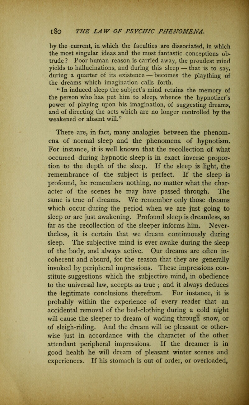 by the current, in which the faculties are dissociated, in which the most singular ideas and the most fantastic conceptions ob- trude ? Poor human reason is carried away, the proudest mind yields to hallucinations, and during this sleep — that is to say, during a quarter of its existence — becomes the plaything of the dreams which imagination calls forth. “In induced sleep the subject’s mind retains the memory of the person who has put him to sleep, whence the hypnotizer s power of playing upon his imagination, of suggesting dreams, and of directing the acts which are no longer controlled by the weakened or absent will.” There are, in fact, many analogies between the phenom- ena of normal sleep and the phenomena of hypnotism. For instance, it is well known that the recollection of what occurred during hypnotic sleep is in exact inverse propor- tion to the depth of the sleep. If the sleep is light, the remembrance of the subject is perfect. If the sleep is profound, he remembers nothing, no matter what the char- acter of the scenes he may have passed through. The same is true of dreams. We remember only those dreams which occur during the period when we are just going to sleep or are just awakening. Profound sleep is dreamless, so far as the recollection of the sleeper informs him. Never- theless, it is certain that we dream continuously during sleep. The subjective mind is ever awake during the sleep of the body, and always active. Our dreams are often in- coherent and absurd, for the reason that they are generally invoked by peripheral impressions. These impressions con- stitute suggestions which the subjective mind, in obedience to the universal law, accepts as true; and it always deduces the legitimate conclusions therefrom. For instance, it is probably within the experience of every reader that an accidental removal of the bed-clothing during a cold night will cause the sleeper to dream of wading through snow, or of sleigh-riding. And the dream will be pleasant or other- wise just in accordance with the character of the other attendant peripheral impressions. If the dreamer is in good health he will dream of pleasant winter scenes and experiences. If his stomach is out of order, or overloaded,
