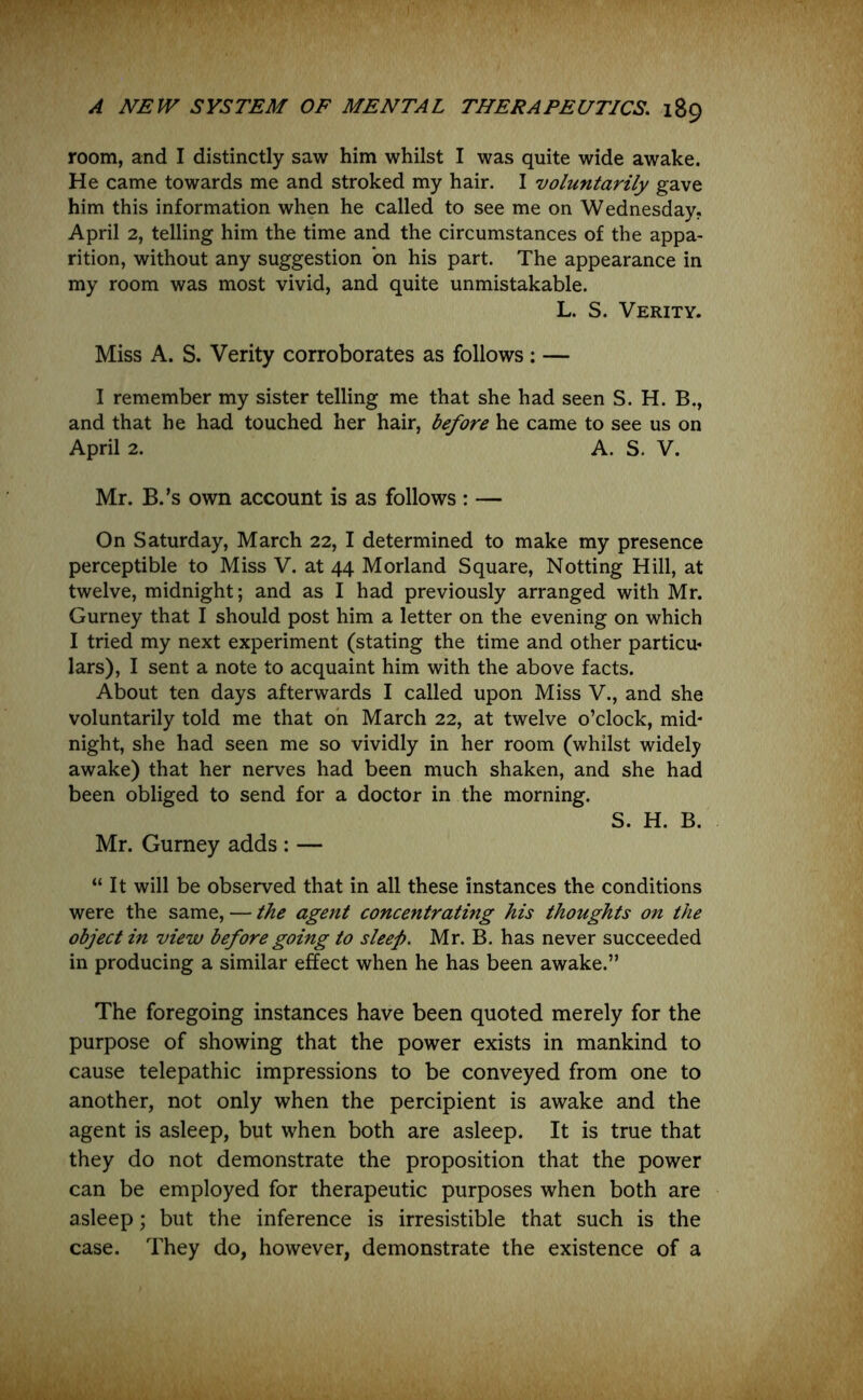 room, and I distinctly saw him whilst I was quite wide awake. He came towards me and stroked my hair. I voluntarily gave him this information when he called to see me on Wednesday. April 2, telling him the time and the circumstances of the appa- rition, without any suggestion bn his part. The appearance in my room was most vivid, and quite unmistakable. L. S. Verity. Miss A. S. Verity corroborates as follows: — I remember my sister telling me that she had seen S. H. B., and that he had touched her hair, before he came to see us on April 2. A. S. V. Mr. B.’s own account is as follows : — On Saturday, March 22, I determined to make my presence perceptible to Miss V. at 44 Morland Square, Notting Hill, at twelve, midnight; and as I had previously arranged with Mr. Gurney that I should post him a letter on the evening on which I tried my next experiment (stating the time and other particu* lars), I sent a note to acquaint him with the above facts. About ten days afterwards I called upon Miss V., and she voluntarily told me that on March 22, at twelve o’clock, mid- night, she had seen me so vividly in her room (whilst widely awake) that her nerves had been much shaken, and she had been obliged to send for a doctor in the morning. S. H. B. Mr. Gurney adds : — “It will be observed that in all these instances the conditions were the same, — the agent concentrating his thoughts on the object in view before going to sleep. Mr. B. has never succeeded in producing a similar effect when he has been awake.” The foregoing instances have been quoted merely for the purpose of showing that the power exists in mankind to cause telepathic impressions to be conveyed from one to another, not only when the percipient is awake and the agent is asleep, but when both are asleep. It is true that they do not demonstrate the proposition that the power can be employed for therapeutic purposes when both are asleep; but the inference is irresistible that such is the case. They do, however, demonstrate the existence of a