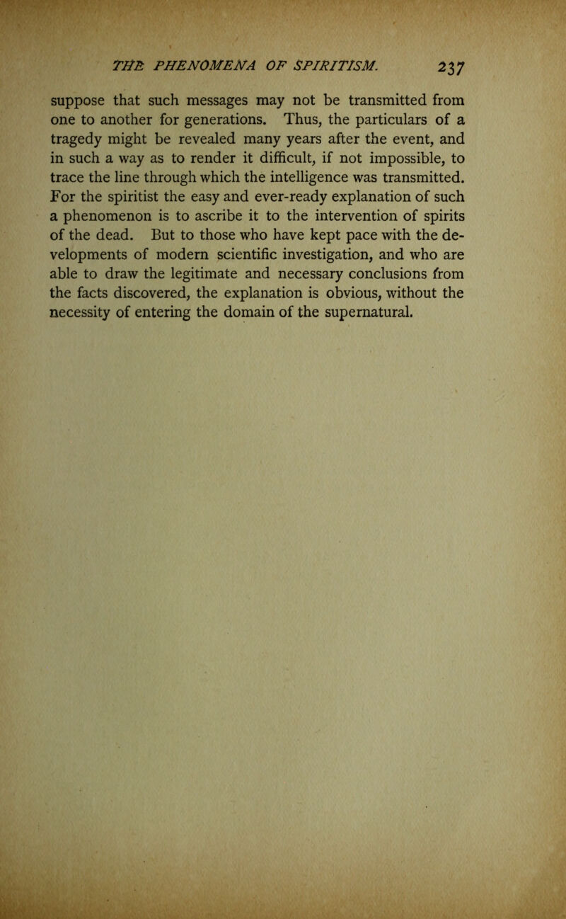 suppose that such messages may not be transmitted from one to another for generations. Thus, the particulars of a tragedy might be revealed many years after the event, and in such a way as to render it difficult, if not impossible, to trace the line through which the intelligence was transmitted. For the spiritist the easy and ever-ready explanation of such a phenomenon is to ascribe it to the intervention of spirits of the dead. But to those who have kept pace with the de- velopments of modern scientific investigation, and who are able to draw the legitimate and necessary conclusions from the facts discovered, the explanation is obvious, without the necessity of entering the domain of the supernatural.