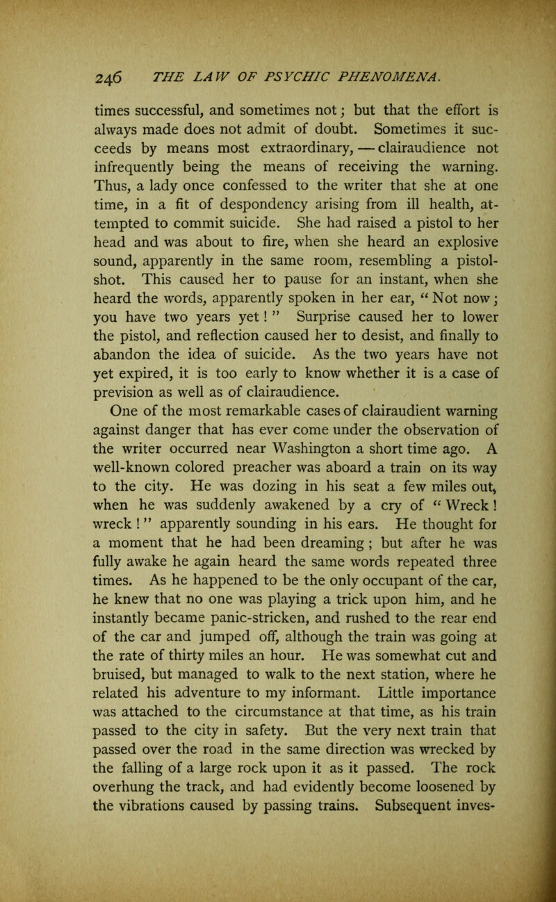 times successful, and sometimes not; but that the effort is always made does not admit of doubt. Sometimes it suc- ceeds by means most extraordinary, — clairaudience not infrequently being the means of receiving the warning. Thus, a lady once confessed to the writer that she at one time, in a fit of despondency arising from ill health, at- tempted to commit suicide. She had raised a pistol to her head and was about to fire, when she heard an explosive sound, apparently in the same room, resembling a pistol- shot. This caused her to pause for an instant, when she heard the words, apparently spoken in her ear, “Not now; you have two years yet! ” Surprise caused her to lower the pistol, and reflection caused her to desist, and finally to abandon the idea of suicide. As the two years have not yet expired, it is too early to know whether it is a case of prevision as well as of clairaudience. One of the most remarkable cases of clairaudient warning against danger that has ever come under the observation of the writer occurred near Washington a short time ago. A well-known colored preacher was aboard a train on its way to the city. He was dozing in his seat a few miles out, when he was suddenly awakened by a cry of “ Wreck! wreck ! ” apparently sounding in his ears. He thought for a moment that he had been dreaming; but after he was fully awake he again heard the same words repeated three times. As he happened to be the only occupant of the car, he knew that no one was playing a trick upon him, and he instantly became panic-stricken, and rushed to the rear end of the car and jumped off, although the train was going at the rate of thirty miles an hour. He was somewhat cut and bruised, but managed to walk to the next station, where he related his adventure to my informant. Little importance was attached to the circumstance at that time, as his train passed to the city in safety. But the very next train that passed over the road in the same direction was wrecked by the falling of a large rock upon it as it passed. The rock overhung the track, and had evidently become loosened by the vibrations caused by passing trains. Subsequent inves-