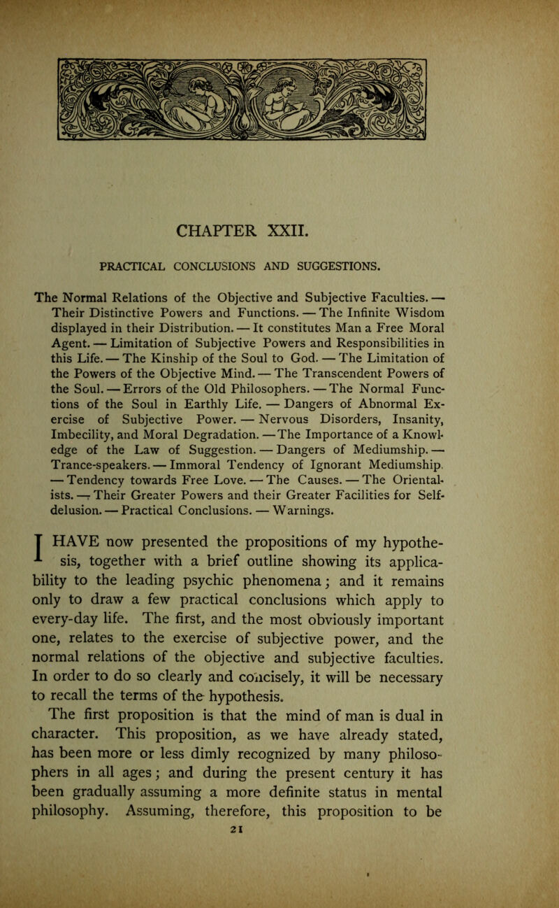 CHAPTER XXII. PRACTICAL CONCLUSIONS AND SUGGESTIONS. The Normal Relations of the Objective and Subjective Faculties. — Their Distinctive Powers and Functions. — The Infinite Wisdom displayed in their Distribution. — It constitutes Man a Free Moral Agent. — Limitation of Subjective Powers and Responsibilities in this Life. — The Kinship of the Soul to God. —The Limitation of the Powers of the Objective Mind. — The Transcendent Powers of the Soul. — Errors of the Old Philosophers.—The Normal Func- tions of the Soul in Earthly Life. — Dangers of Abnormal Ex- ercise of Subjective Power. — Nervous Disorders, Insanity, Imbecility, and Moral Degradation. —The Importance of a Knowl- edge of the Law of Suggestion. — Dangers of Mediumship. — Trance-speakers. — Immoral Tendency of Ignorant Mediumship. — Tendency towards Free Love. — The Causes. — The Oriental- ists.—Their Greater Powers and their Greater Facilities for Self- delusion.— Practical Conclusions. — Warnings. T HAVE now presented the propositions of my hypothe- sis, together with a brief outline showing its applica- bility to the leading psychic phenomena; and it remains only to draw a few practical conclusions which apply to every-day life. The first, and the most obviously important one, relates to the exercise of subjective power, and the normal relations of the objective and subjective faculties. In order to do so clearly and concisely, it will be necessary to recall the terms of the hypothesis. The first proposition is that the mind of man is dual in character. This proposition, as we have already stated, has been more or less dimly recognized by many philoso- phers in all ages; and during the present century it has been gradually assuming a more definite status in mental philosophy. Assuming, therefore, this proposition to be