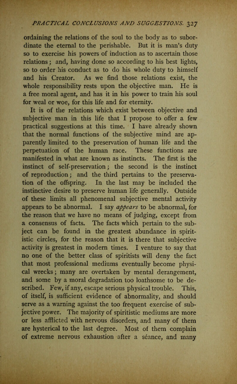 ordaining the relations of the soul to the body as to subor- dinate the eternal to the perishable. But it is man’s duty so to exercise his powers of induction as to ascertain those relations; and, having done so according to his best lights, so to order his conduct as to do his whole duty to himself and his Creator. As we find those relations exist, the whole responsibility rests upon the objective man. He is a free moral agent, and has it in his power to train his soul for weal or woe, for this life and for eternity. It is of the relations which exist between objective and subjective man in this life that I propose to offer a few practical suggestions at this time. I have already shown that the normal functions of the subjective mind are ap- parently limited to the preservation of human life and the perpetuation of the human race. These functions are manifested in what are known as instincts. The first is the instinct of self-preservation; the second is the instinct of reproduction; and the third pertains to the preserva- tion of the offspring. In the last may be included the instinctive desire to preserve human life generally. Outside of these limits all phenomenal subjective mental activity appears to be abnormal. I say appears to be abnormal, for the reason that we have no means of judging, except from a consensus of facts. The facts which pertain to the sub- ject can be found in the greatest abundance in spirit- istic circles, for the reason that it is there that subjective activity is greatest in modem times. I venture to say that no one of the better class of spiritists will deny the fact that most professional mediums eventually become physi- cal wrecks; many are overtaken by mental derangement, and some by a moral degradation too loathsome to be de- scribed. Few, if any, escape serious physical trouble. This, of itself, is sufficient evidence of abnormality, and should serve as a warning against the too frequent exercise of sub- jective power. The majority of spiritistic mediums are more or less afflicted with nervous disorders, and many of them are hysterical to the last degree. Most of them complain of extreme nervous exhaustion after a seance, and many